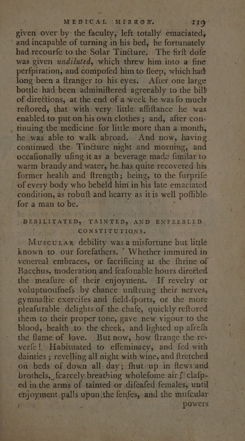 given over by: the faculty, left totally emaciated, ec had recourfe to. the Solar Tin@ture, The firft dofe was given undiluted, which threw him into a fine perfpiration, and Sonipofed him to fleep, which had long been a ftranger to his eyes. After,one large bottle had been adminiftered agreeably to the bill of. dire€tions, at the end of a week he was fo much reftored, that with very little affiftance he was enabled to put on his own clothes; and, after con- tinuing the medicine for little more than a month, he -was able to walk abroad. And now, having occafionally ufing it as a beverage made fimilar to warm brandy and water, he. has quite recovered his former health and {trength; being, to the furprife - of every body who beheld him in his late emaciated condition, as robuft and hearty as it is well poflible for a man to'be, | i alae TAINTED, AND ENFEEBLED CONSTITUTIONS. Muscuxar debility was a misfortune but little known to. our forefathers. “© Whether immured in venereal embraces, or facrificing at the {fhrine of Bacchus, maderation and feafonable hours direéted the meafure of their enjoyment. If revelry or voluptuoufnels by chance unftrung their nerves, eymnattic exercifes and field-{ports, or the more pleafurable delights of the chafe, quickly reftored them to their proper tone, gave new vigour to the blood, health to the cheek, and lighted up afrefh the flame of love. But now, how ftrange the re-_ dainties ; revelling all night with wine, and ftretched on beds of down all-day; fhuteup in ftews and brothels, _ fearcely: breathing wholefome air j' clafp- ed inthe arms of tainted or difeafed Festal until se caren palls upon the fenfes, and the mufeular