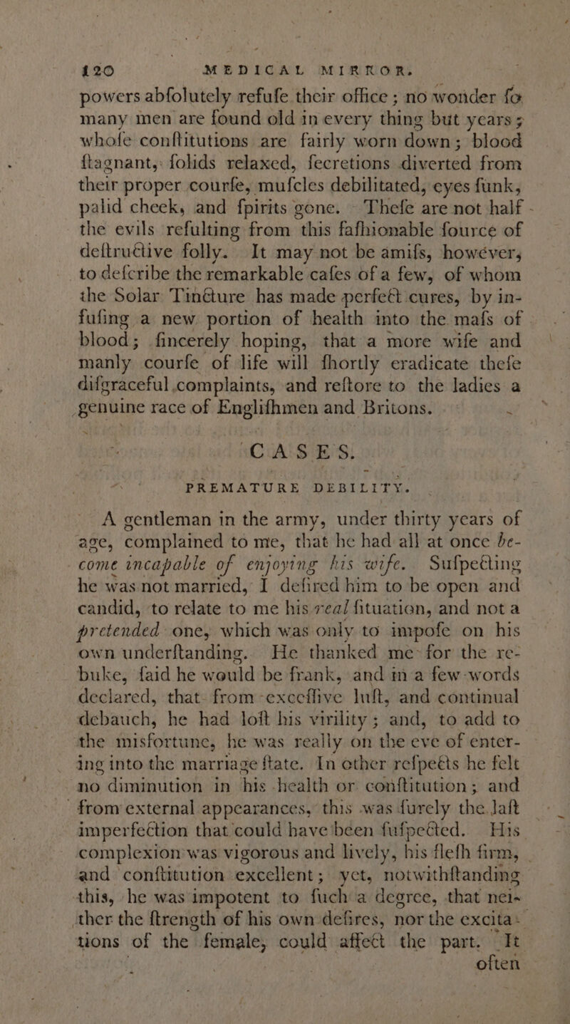 powers abfolutely refufe their office ; no wonder fo many men are found old in every thing but years ; whofe conftitutions are fairly worn down ; blood {tagnant,: folids relaxed, fecretions iene from their proper courfe, mirfeles debilitated, eyes funk, palid cheek, and fnitias gone. Thefe are not half - the evils refulting from ‘this fafhionable fource of deftructive folly. It may not be amifs, however, to def{cribe the remarkable cafes of a few, of whom the Solar Tinéture has made perfett cures, by in- fufing a new portion of health into the mafs of blood; fincerely hoping, that a more wife and manly. courfe of life vill fhortly eradicate thefe difgraceful., complaints, and reftore to the ladies a genuine race of Englifhmen and Britons. |: j ~ aC A $ ES. — PREMATURE DEBILITY. A gentleman in the army, under thirty years of age, complained to me, that he had all at once be- come incapable of enjoying his wife. Sufpetting he was not married, I defired him to be open and candid, to relate to me his rea/ fituation, and not a ebrongnn one, which was only to impofe on his wn underftanding.. He thanked me&gt; for the re- buke, faid he w auld be frank, and ma few words declared, that- from -exceflive Inf, and continual debauch, he had loft his ee reiitls to add to the iss foletnaes he was really on the eve of enter- ing into the marriage ftate. In ether refpeéts he felt no diminution in his health or conftitution ; and from external appearances, this was durely the Jaft imperfection that could have been fufpected. His complexion was vigorous and lively, his flefh firm, | and conftitution encom: yet, notw ithftanding this, he was impotent to fuch a degree, that nei- ther the ftrength of his own defires, nor the excita + . tions of the. female, could affect the part. “It often