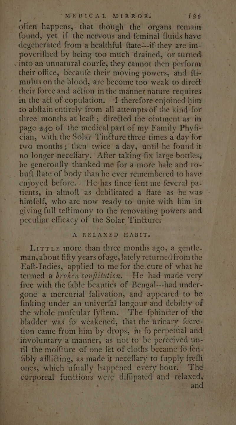 4 found, yet if the nervous ‘and feminal fluids have degeherated from a healthful ftate---if they are im- poverifhed by being too much drained, or turned: their office, becaufe their moving powers, and: fti- mulus on the blood, are become too weak to direct their force and action in the manner nature requires in the act of copulation. -I therefore enjoined: him to abftain entirely from all attempts of the kind for three months at leaft; direéted the ointment as in cian, with. the Solar Tin@ture three times a day for two months; then twice a day, until he found it no longer. neceffary. After taking fix large boitles, he seneroully thanked me for a more hale and ro- buft {tate of tee than he ever remembered to have enjoyed before. . He-has fince fent me feveral pa- tients, in almolt as debilitated a ftaté as he was giving full teftimony to the renovating powers and peculiar efficacy of the Solar T neures A RELAXED HABIT. Lirrxe more than three months ago, a gentle- man, about fifty years ofage, lately returned from the Eaft-Indies, applied to me for the.cure of what he termed a broken conflitution. He had made very free with the fable beauties of Bengal---had under- gone a mercurial falivation, and appeared to be finking under an univerfal langour and debility of the whole mufcular fyftem. The {phincter of the bladder was fo weakened, that the urinary fecre- til the moifture of one fet of cloths became fo fen- fibly afflicting, as made it neceflary to fupply frefi ones, which ‘ufually happéned every hour. The EA ics funétions were diffipated and pita ; BP ca 8