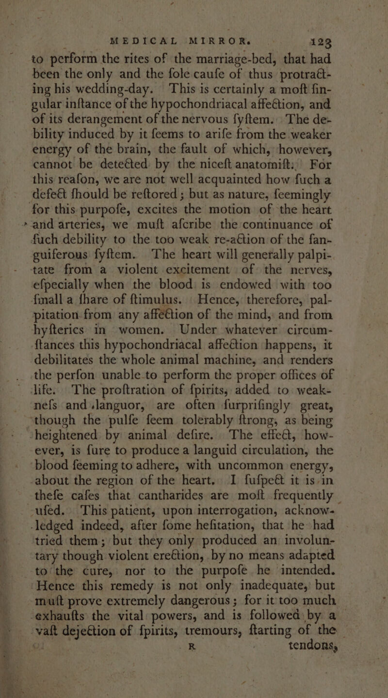 ¥ to perform the rites of the marriage-bed, that had been the only and the fole caufe of thus protraét- ing his wedding-day. This is certainly a moft fin- gular inftance of the hypochondriacal affeétion, and of its derangement of the nervous fyftem. The de- bility induced by it feems to arife from the weaker energy of the brain, the fault of which, however, cannot be deteéted by the niceft anatomift:,’ For this reafon, we are not well acquainted how fucha defe&amp; fhould be reftored ; but as nature, feemingly and arteries, we mutt afcribe the continuance of guiferous fyftem. The heart will generally palpi- efpecially when the blood: is endowed with too pitation. from any affection of the mind, and from hyfterics in women. Under whatever circum- {tances this hypochondriacal affettion happens, it debilitates the whole animal machine, and renders nefs and.languor, are often furprifingly great, ever, is fure to produce a languid circulation, the blood feeming to adhere, with uncommon energy, thefe cafes that cantharides are moft frequently — tried them; but they only produced an involun- tary though violent ereétion, by no means adapted to the cure, nor to the purpofe he intended. muft prove extremely dangerous; for it too much R : tendons,