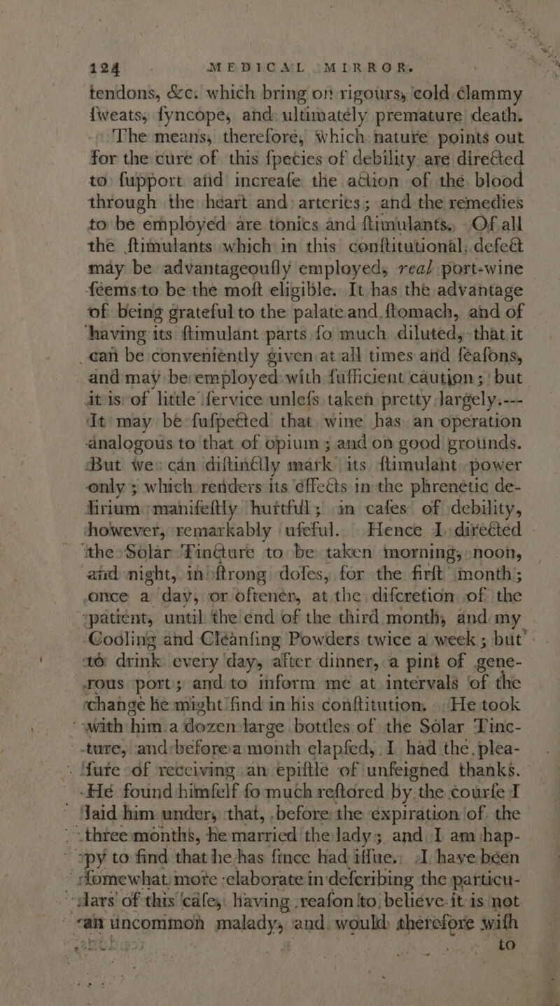 i124 ‘ MEBHCAIL IMDRRO RR. tendons, &amp;c. which bring on rigours, ‘cold clammy {weats, fyncope, and ultimately premature death. The means, therefore, Which: nature points out for the cure of this fpeties of debility are diretted to fupport atid increafe the action of thé blood through the heart and: arteries; and the remedies to be “employed are tonics and Rimiulants. Of all the ftimulants which in this’ conftitutional, defeét may be advantageoufly employed, real port-wine feems:to be the moft eligible. It has the advantage of being grateful to the palate and {tomach, and of ‘having 1 its ftimulant parts fo much diluted, that it _can be conveniently given at all times and Rafons and may be: employed: with fufhcient caution ; | but ats: of little fervice unlefs taken pretty Jargely.--- dt may be fufpetted that. wine has. an operation analogous to that of opium ; and on good grotinds. But wee can diftinelly mark its ftimulaht power only ; which renders its effects inthe phrenétic de- fhrium:manifeftly hurtful; m cafes of debility, dhowever, remarkably ufeful. Hence 1, direéted ‘ithe Solar fF inéture to be taken morning; noon, and night, in) ftrong doles, for the firft’ month; once a day, or oftenen, at the difcretion of the “patient, until the! énd of the third month, and my ‘Cooling and Cleanfing Powders twice a week ; but’. 10 drink every day, after dinner, a pint of gene- fous port; and to inform mé at intervals of the change ke might find in his conftitution. He took “with: him. adozentlarge bottles of the Solar Tine- ture, and:beforea month elapfed, 1 had the. plea- . Mure of receiving an epiftle of | unfeigned thanks. -Hé found himfelf fo much reftored by the courfe I ~ Jaid him under; that, .before the expiration of. the - three months, he married thelady; and. 1 am shap- ~ ~py to find that he has fince had iffue.: 1 have been _ fomewhat mote ‘elaborate in 'deferibing the partucu- “Wars! of this ‘cafe, having , reafon ‘to, believe. it-is not “an I uncommon malady and. would therefore swath : | eu 3 wo wee engh re