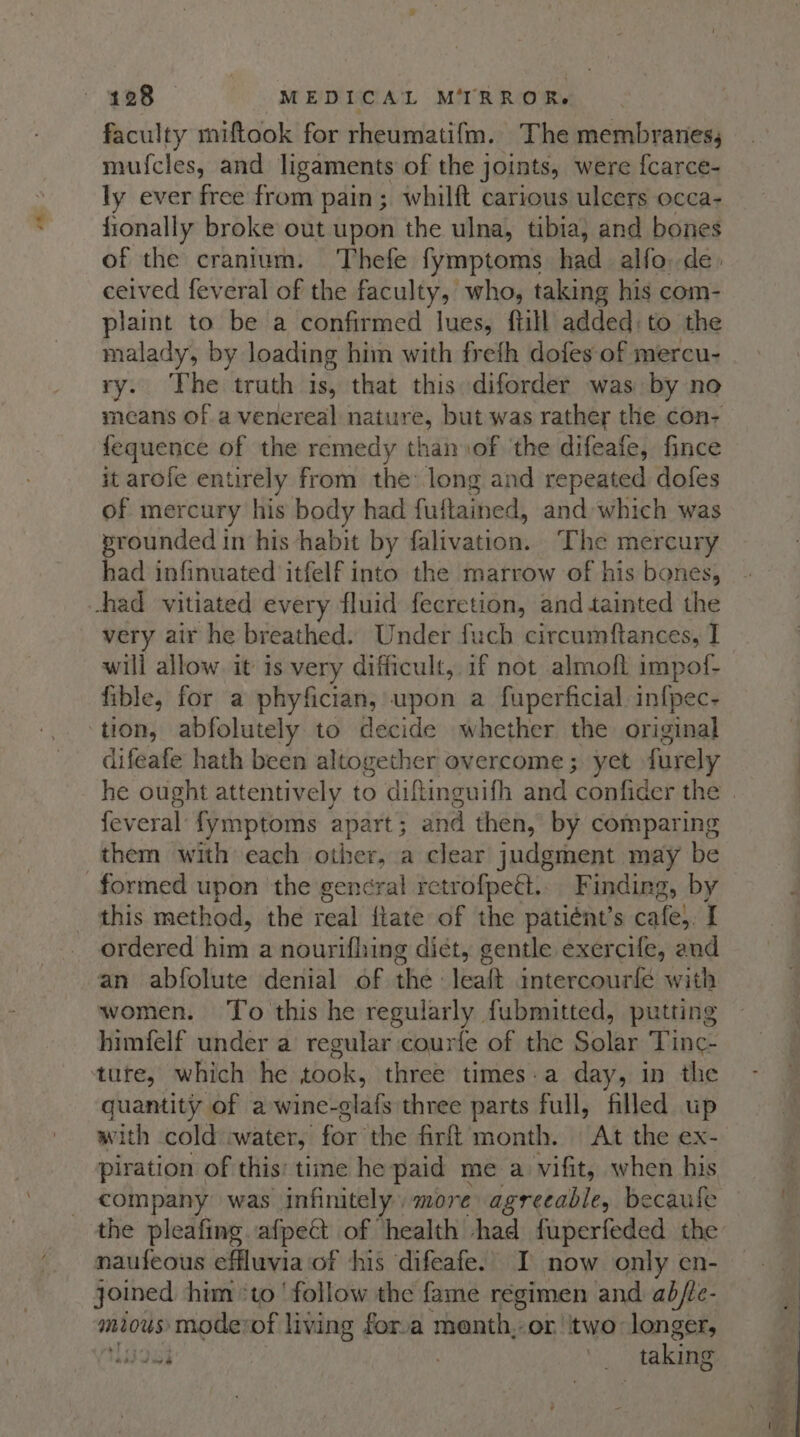 a 2 faculty miftook for rheumatif{m. The membranes, mufcles, and ligaments of the joints, were {carce- ly ever free from pain; whilft carious ulcers occa- fionally broke out upon the ulna, tibia, and bones of the cranium. Thefe fymptoms had alfo. de. ceived feveral of the faculty, who, taking his com- plaint to be a confirmed Jues, ftill added: to the malady, by loading him with freth dofes of mercu- ry. The truth is, that this diforder was by no means of a venereal nature, but was rather the con- fequence of the remedy than sof ‘the difeafe, fince it arofe entirely from the long and repeated dofes of mercury his body had fuftained, and which was prounded in his habit by filivation: The mercury had infinuated itfelf into the marrow of his bones, very air he breathed. Under fuch circumftances, I will allow it is very difficult, if not almoft impof- fible, for a phyfician, upon a fuperficial. infpec- difeafe hath been altogether overcome; yet furely he ought attentively to diftinguifh and confider the | feveral fymptoms apart; and then, by comparing them with each other, a clear judgment may be formed upon the general retrofpeét.. Finding, by this method, the real ftate of the patiént’s cafe}. I ordered him a nourifhing diet, gentle exercife, and an abfolute denial of the leaft intercourfe with women. To this he regularly fubmitted, putting himfelf under a’ regular courfe of the Solar Tinc- quantity of a wine-elafs three parts full, filled up with cold cwater, i fon the firft month. At the ex- piration of this: time he paid me a vifit, when his company was infinitely. more agreeable, becaufe the pleafing afpect of ‘health had fuperfeded the naufeous effluvia of his difeafe. I now only en- joined him “to follow the fame regimen and abfte- mious: mode: of living for.a menth,or two longer, lidei | | taking