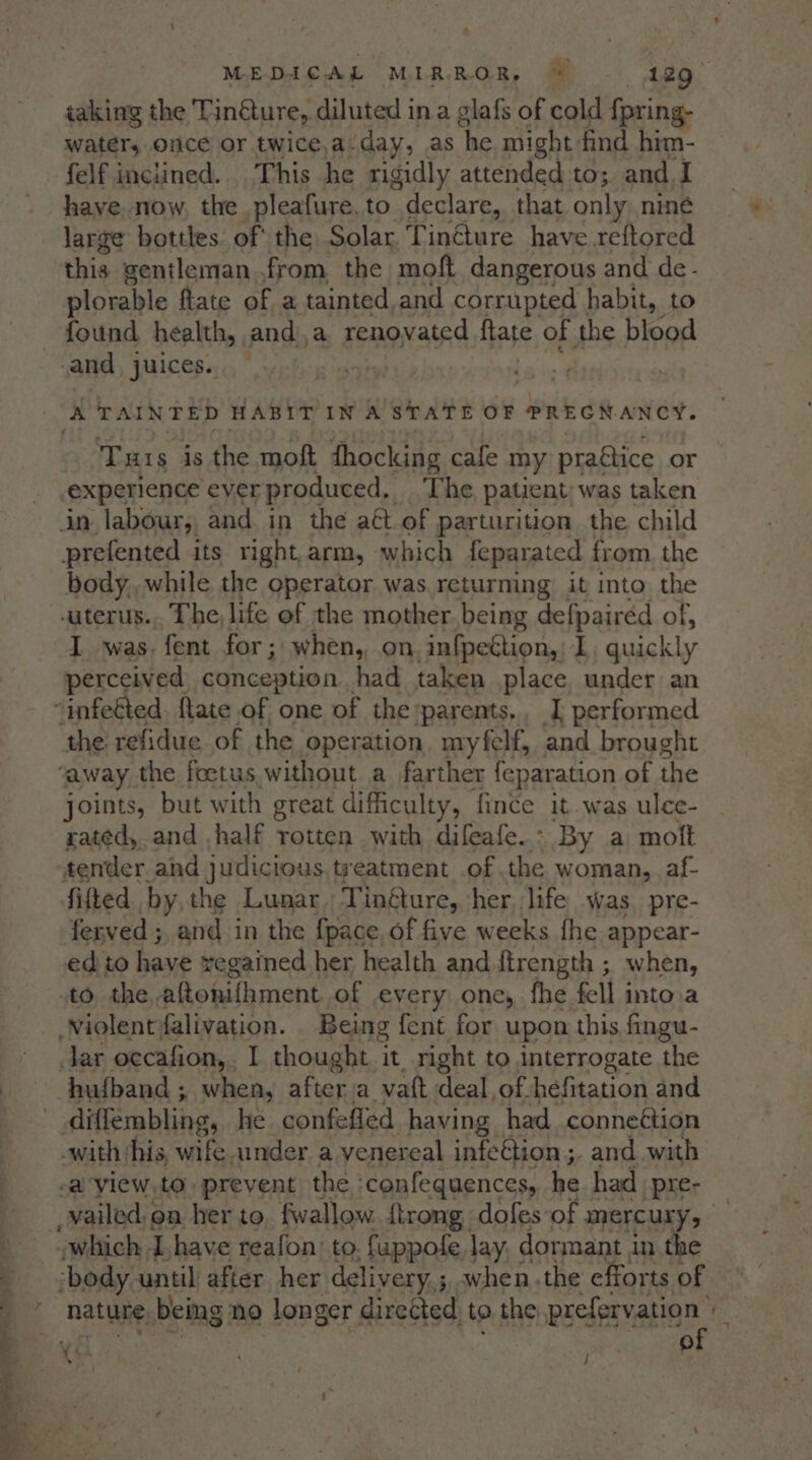 iaking the Tinéture, diluted ina glafs of cold {pring- water, once or twice,a.day, as he might. find him- -felf inclined... This he rigidly attended to; and I have. now, the pleafure.to declare, that only niné large bottles. of the Solar. TinGure have reftored this gentleman from the moft dangerous and de- plorable fate of a tainted,and corrupted habit, to found health, anda renovated ftate of the blood and, juices... A TAINTED HABIT IN A STATE OF PREGNANCY. Tus is the moft dhocking cafe my praétice or experience ever produced, The patient; was taken in labour, and in the aét of parturition the child prefented its right,arm, which feparated from. the body, while the operator was, returning it into the wuterus.,. The, life of the mother being deipeirss of, I was. fent for; when,, on, infpeétion,: I quickly perceived conception had taken place. under an “infeéted. late of one of the parents. I performed ‘the refidue of the operation. myfelf, and brought “away the foetus, without a farther feparation of the joints, but with great difficulty, fince it was ulce- rated, and .half rotten with difeafe.- By a molt tender and judicious treatment of the woman, af- fifted by, the Lunar. Tinéture, her, life was pre- ferved ;, and in the {pace, of five weeks fhe appear- edito have regained her health and ftrength ; when, to the aftonifhment of every one, fhe fell into.a Violent falivation. Being fent for upon this fingu- Jar occafion,. I thought it right to interrogate the hufband ; when, after a vatt deal, of hefitation and diffembling, he confefled having had conneétion «with this, wife ander a yenereal infetion ;. and with -a view.to. prevent the ‘confequences, he had pre- vwhich Ihave reafon: to. fuppofe lay, dormant in the body until after her delivery, ;, when the efforts of J