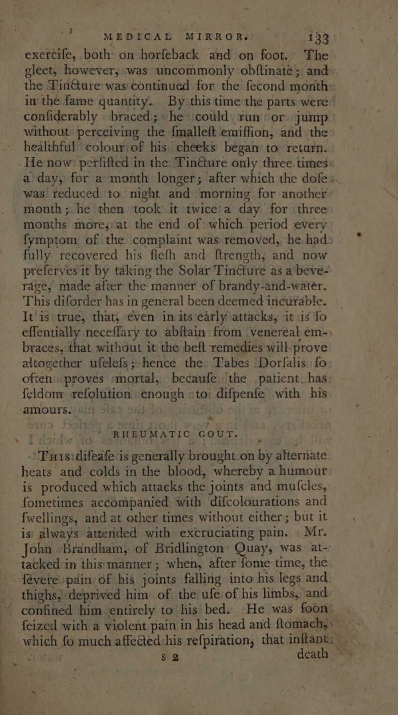 exercife, both: on horfeback and on foot. The gleet, however,.-was uncommonly obftinate; and: the Tinéture was:continued for the fecond month» in the fame quantity.. By this time the parts were: confiderably _ braced; he could run or jump without perceiving the {malleft emiffion, and the . healthful colour/of his: cheeks began: to: return. - He now’ perfifted in the Tinéture only three. times a day, for a month longer; after which the dofes. was reduced to night and morning for another month ;.he then took’ it twice’a day for three months mores) at the end of: which period every fymptom of the complaint was removed, he had: fully recovered his flefh and ftrength; and now preferves it by taking the Solar Tinéture as a beve- rage, made after the manner of brandy-and-water. This diforder has in general been deemed incurable. It'is true, that, even in its early attacks, it us fo effentially neceflary to abftain from venereal em- braces, that without it the beft remedies will-prove altogether ufelefs ; hence the. Tabes ‘Dorfalis fo often’ proves ‘mortal, becaufe: the patient. has feldom refolution enough »to: difpenfe with his amours.. 0.) ; | 9 ; RHEUMATIC GOUT. Tus:difeafe is generally brought on by alternate heats and colds in the blood, whereby a humour is produced which attacks the joints and mulcles, fometimes accompanied with difcolourations and {wellings, and at other times without either; but it is: always attended with excruciating pam. « Mr. © John -Brandham, of Bridlington: Quay, was at-. tacked in this: manner ; when, after fome: time, the » févere pdin. of his joints falling into his legs and _ thighs, deprived him of the ufe of his limbs, ‘and ~ confined him. entirely to his’ bed. He was foon, feized with a violent pain in his head and ftomach,» __ which fo much affeéted:his refpiration, that inflant: FEE ae $2 death ‘ x —— ee of =. .. ¢ , e 7