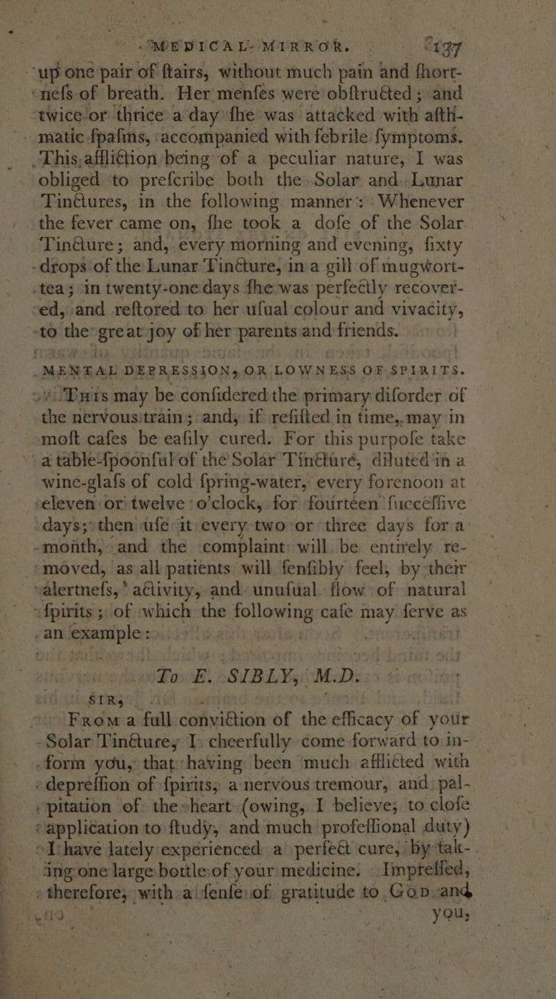 &gt;~ un &gt; y - : .IMEDICAL- MIRROR. | “497 twice or thrice a day: fhe was attacked with afth- obliged. to preferibe both the.Solar and..Lunar Tintiunes, in the following. manner’: Whenever the fever came on, fhe took a dofe of the Solar Tin@ure; and, every morning and evening, fixty wine-glafs of cold f{pring-water, every forenoon at To E. SIBLY, OM. D. 7 SIRs From a full conviétion of the efficacy of yotir ~ ~ pitation of the heart (owing, I believe; to clote