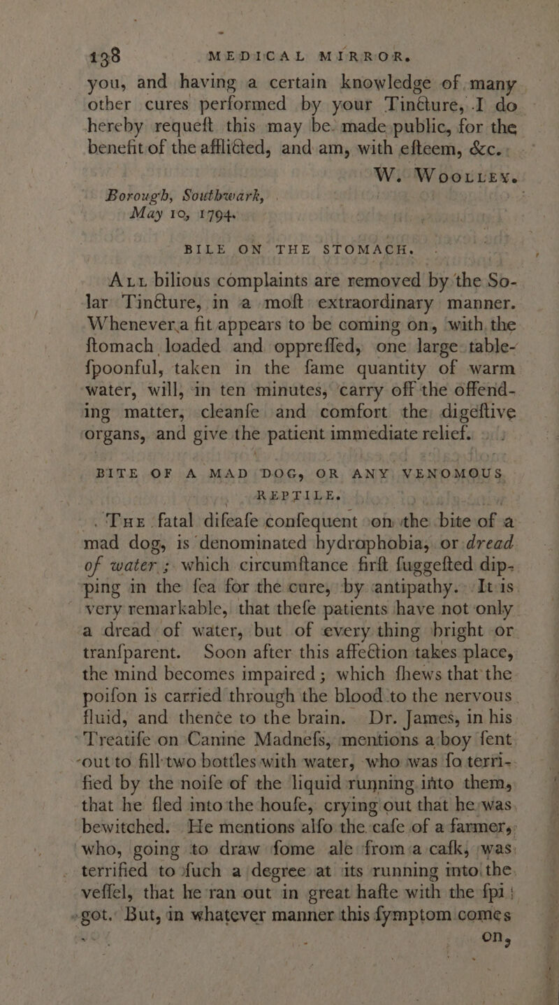 you, and having a certain knowledge of :many other cures performed by your Tinéture, I do hereby requeft this may be. made public, for the benefit of the affliéted, and am, with efteem, &amp;c.» W. Woo vey. Borough, Southwark, : | : May 10, 1794. BILE ON THE STOMACH, Ax bilious complaints are removed by the So- lar Tintture, in a moft extraordinary manner. Whenever.a fit appears to be coming on, with, the: ftomach loaded and opprefled, one large: table~ fpoonful, taken in the fame quantity of warm water, will, in ten minutes, carry off the offend- ing matter, cleanfe and comfort the digeftive organs, and give the patient immediate relief. 9. E x BITE OF A MAD DOG, OR ANY. VENOMOUS REPTILE. . Tue fatal difeafe confequent .on a; bite i: a mad dog, is denominated hydraphobia, or dread of water ; which circumftance firft fuggefted dip- ping in the fea for the cure, by &lt;antipathy. Itus. very remarkable, that thefe patients have not ‘only a dread of water, but of every thing bright or tranfparent. Soon after this affeétion takes place, the mind becomes impaired ; which fhews that the poifon is carried through the blood to the nervous. fluid, and thence to the brain. Dr. James, in his Treatife on Canine Madnefs, mentions a‘boy fent ‘out to fill'two bottles with water, who was fo terfi-. fied by the noife of the liquid running into them, that he fled mto'the houle, crying out that he,was. ‘bewitched. He mentions alfo the. cafe of a farmer: who, going to draw fome ale from a cafk, was: terrified to fuch a degree at its running into. the, veffel, that he ran out in great hafte with the fp) er But, in whatever manner this fymptom comes