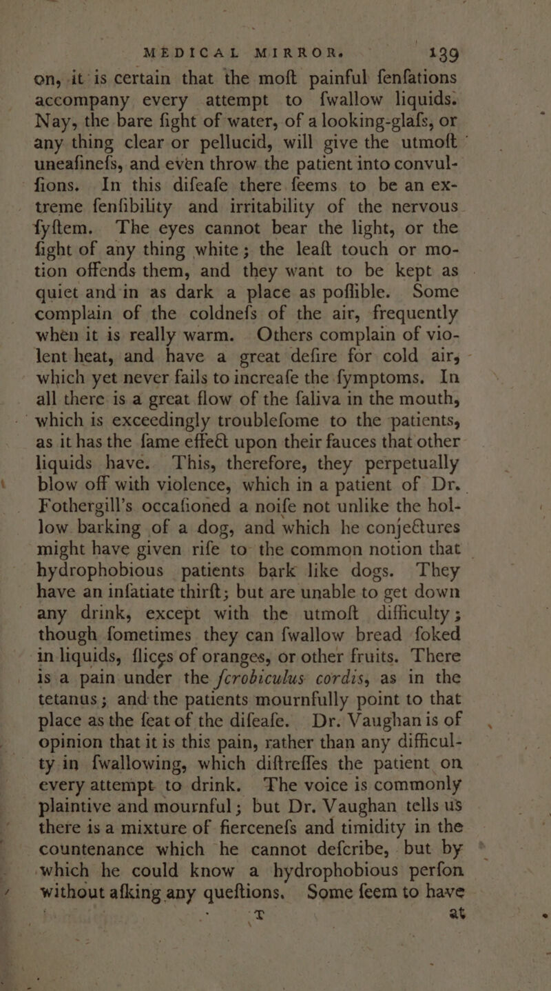 on, it is certain that the moft painful fenfations accompany every attempt to fwallow liquids. Nay, the bare fight of water, of a looking-glafs, or any thing clear or pellucid, will give the utmoft ° uneafinefs, and even throw the patient into convul- fions. In this difeafe there feems to be an ex- - treme fenfibility and irritability of the nervous fyftem. The eyes cannot bear the light, or the fight of any thing white; the leaft touch or mo- tion offends them, and they want to be kept as | quict and in as dark a place as poflible. Some complain of the coldnefs of the air, frequently when it is really warm. Others complain of vio- lent heat, and have a great defire for cold air, - _ which yet never fails to increafe the fymptoms. In all there is a great flow of the faliva in the mouth, -’ which is exceedingly troublefome to the patients, as it has the fame effeét upon their fauces that other liquids have. This, therefore, they perpetually blow off with violence, which in a patient of Dr. Fothergill’s occafioned a noife not unlike the hol- low. barking. of a dog, and which he conje€tures might have given rife to the common notion that _ hydrophobious patients bark like dogs. They have an infatiate thirft; but are unable to get down any drink, except with the utmoft difficulty ; though fometimes they can fwallow bread foked in liquids, flicgs of oranges, or other fruits. There is a pain under the Scrobiculus cordis, as in the tetanus ; andthe patients mournfully point to that place as the feat of the difeafe. Dr. Vaughan is of opinion that it is this pain, rather than any difficul- every attempt to drink. The voice is commonly plaintive and mournful; but Dr. Vaughan tells us there is a mixture of fiercenefs and timidity in the countenance which he cannot defcribe, but by which he could know a hydrophobious perfon without afking any qneiions, Some feem to have = at \