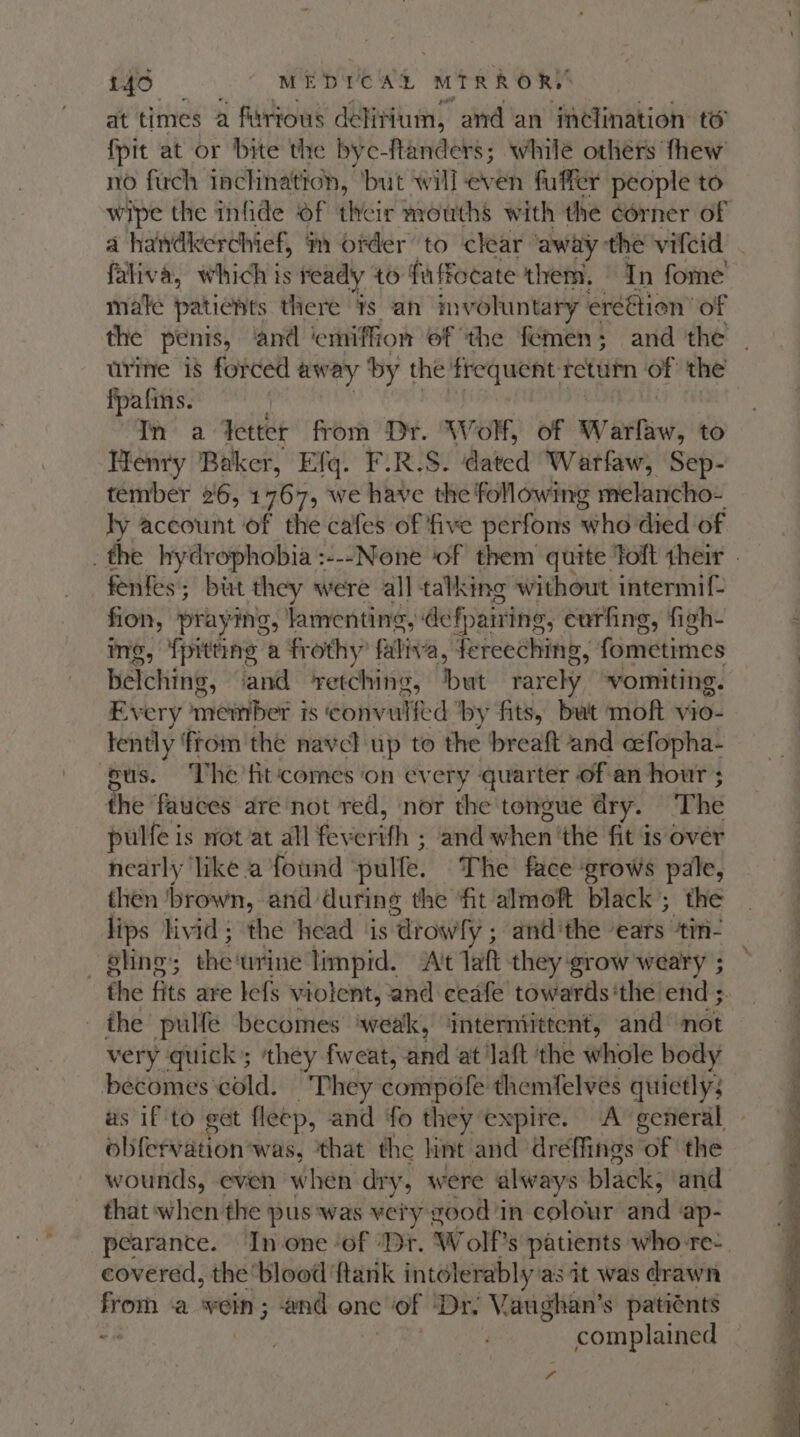 at times a firtous delitium, and an inclination te fpit at or bite the byc-ftanders; while others fhew no fuch inclination, ‘but will even fuffer people to wipe the infide of thicie mouths with the corner of male patients there ¥s an mvoluntary ereétion’ of urine 18 forced away by the frequent return of the fpafins. | In a detter from Dr. Wolf, of Warfaw, to Henry Baker, Efq. F.R.S. dated Warfaw, Sep- tember 26, 1767, we have the following melancho- ly account of the cafes of ‘five perfons who died of fenfes; birt they were all talking without intermif ri praying, lamenting, def fairing, eurfing, figh- g, pitting a frothy’ faliva, Fecedhinib, fometimes BATching: and ‘retching, but rarely ‘vomiting. Every’ meiiber i is convulfed by fits, but moft vio- tently from the navel up to the breaft and céfopha- pus. The fit ‘comes on every quarter of an hour ; the fauces are not red, nor the tongue dry. The pulfe is not at all feverifh ; and when ‘the fit is over nearly ‘like a found pulfe, The face ‘grows pale, then ‘brown, and: during the fit almoft black; the lips livid; the head is “drowly ; andthe ears tin- — pling; the: ‘urine limpid. A't laft they ‘grow weary ; ihe pulfe becomes ‘weak, ‘intermittent, and’ not very quick’; ‘they fweat, and at laft ‘the whole body becomes cold. “Phey compofe themfelves quietly; us if ‘to get fleep, and fo they expire. A general obifervation was, ‘that the lint and dreffings of the wounds, even when dr if, were always black; and that when the pus ‘was very good ‘in colour’ and ap- pearance. In one ‘of ‘Dr. Wolf's patients who re- covered, the blood ftank intolerably: as it was drawn from a vein; and onc of Dr. Vaughan’s patiénts “s complained