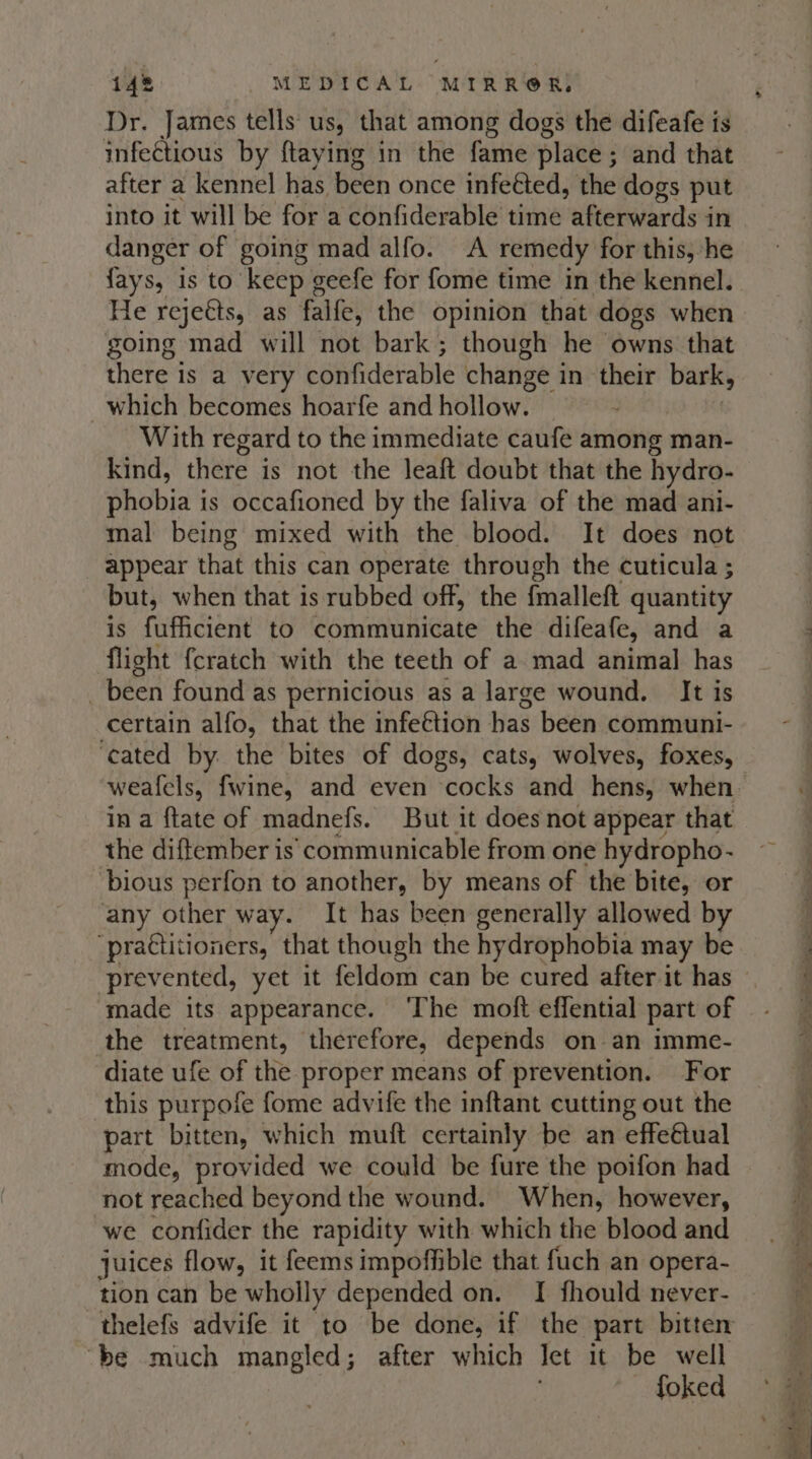 Dr. James tells us, that among dogs the difeafe is infectious by ftaying in the fame place ; and that after a kennel has been once infected, the dogs put into it will be for a confiderable time afterwards in danger of going mad alfo. A remedy for this, he {ays, is to keep geefe for fome time in the kennel. He rejetts, as falfe, the opinion that dogs when going mad will not bark; though he owns that there is a very confiderable change in their bark, _which becomes hoarfe and hollow. With regard to the immediate caufe among man- kind, there is not the leaft doubt that the hydro- shobia' is occafioned by the faliva of the mad ani- mal being mixed with the blood. It does not appear that this can operate through the cuticula ; but, when that is rubbed off, the fmalleft quantity is fufficient to communicate the difeafe, and a flight {cratch with the teeth of a mad animal has _ been found as pernicious as a large wound. It is certain alfo, that the infe€tion has been communi- ‘cated by. the bites of dogs, cats, wolves, foxes, in a ftate of madnefs. But it does not appear that the diftember is’ communicable from one hydropho- bious perfon to another, by means of the bite, or any other way. It has been generally allowed by “practitioners, that though the hydrophobia may be prevented, yet it feldom can be cured after it has made its appearance. ‘The moft effential part of the treatment, therefore, depends on an imme- diate ufe of the proper means of prevention. For this purpofe fome advife the inftant cutting out the part bitten, which muft certainly be an effeétual mode, provided we could be fure the poifon had not reached beyond the wound. When, however, we confider the rapidity with which the blood and juices flow, it feemsimpofhble that fuch an opera- tion can be wholly depended on. I fhould never- thelefs advife it to be done, if the part bitten ‘be much mangled; after which let it be well foked -” - — pois ~ a $ = Po cpm ne . a — 2 wipe . oe r &gt; re a —— - Og le ee i ee — a oa oR hte —s yg ea ER