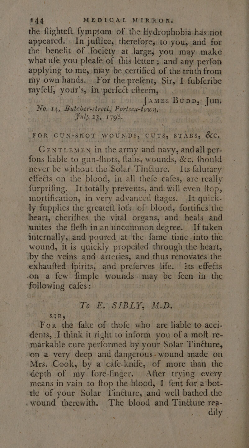 the flighteft. fymptom of the Kydrophobia has:not appeared. In juftice, therefore, to you, and for the benefit of fociety at large, you may make what ufe you pleafe of this letter; and any perfon applying to me, may be certified ‘of the truth from my own hands, For the prefent, Sir, I fub{cribe my {elf, your’ Sy in ‘perfect efteem, , AMES Btu. Jun - No. 14, Bute ber-street, Bey sa tea Fuly 23, 1798. FOR GUN-8SHOT WOUNDS, CUTS, STABS, &amp;C. GENTLEMEN in the army and navy, andall per- fons liable to gun-fhots, flabs, wounds, &amp;c. fhould effeéts on the blood, in all thefe cafes, are really furprifing. It totally prevents, and. will even ftop, mortification, in very advanced ftages. It quick- ly fupplies the greateft lols of blood, fortifies the heart, cherithes: the vital organs, said heals and unites the flefh in an uncommon degree. If taken internally, and poured at the fame time .into the wound, it is quickly propelled through the heart, -by the veins and arteries, and thus renovates the exhaufted fpirits, and preferves life. | its effeéts on a few fimple wounds « may be feen in the ‘following cafes: To E, SIBLY, M.D. SIR, For the fake of thofe hie are liable to acci- dents, I think it right to inform you of a moft re- ~markable cure performed by your Solar Tinéture, ‘on a very deep and dangerous» wound made on Mrs. Cook, by a cafe-knife, of more than the depth of my fore-finger. After trying every means in vain to ftop the blood, I fent for a bot- tle of your Solar T inéture, and well bathed the . wound therewith, The blood and Tinéture rea- 2 a