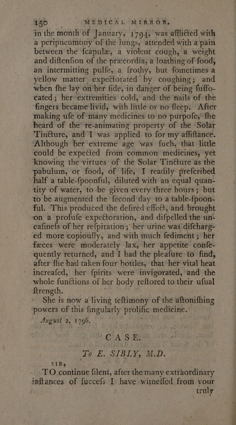 in the month of | January, 1794, was affligted with a peripneumony of the lungs, attended with a pain between the {capula, a violent cough; a weight and diftenfion of the precordia, a loathing of food, an intermitting pulfe, a frothy, but Sinaia a yellow matter. expettorated by coughing; and when fhe lay on/her fide, in danger of thei fuffo- cated; her*‘extremities cold, and the ‘nails of the fingers became'livid, with little or no fleep: After making ufe of many medicines to no purpofe;' fhe heard of the’ re-animating property of the ‘Solar ‘Tinfture, and’*I was applied to for my affiftance. Although her extreme age ‘was fuch, that little ‘could be expeéted from common medicines, yet ‘knowing the virtues of the Solar Tinéture as the pabulum, or food, of life, I readily prefcribed chalf a table- (poonful, diluted with an equal quan- tity of water, tobe given every three hours; but to be augmented the fecond day to a table- fpoon- ful. This produced the defired effet, and brought ‘on a profufe expectoration, and difpelled the’ un- eafinefs of her refpiration ; ‘her urine was. difcharg~ ‘ed more ‘copioufly, and with much fediment ;’ her feeces were moderately lax, her appetite ‘confe- ‘quently returned, and I had the pleafure to find, after fhe had taReit four hottles, that her vital heat increafed, her fpirits were invigorated, ‘and the whole funGions. of her body reftored to their ufual {trength. She is now a living teftimony of the aftonifhing ‘powers of this fingularly protic iat hes gash August og DS epee ex bb CASE, Tr E. SIBLY, M.D. SIRs TO continue filené, after ihe many extraordinary dnftances of fuccefs T have witneffed from vour truly