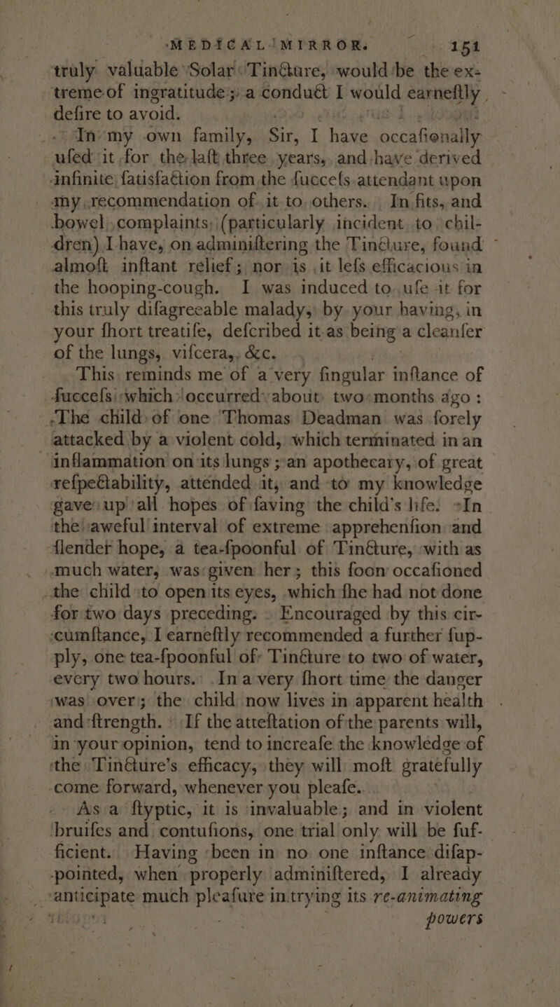 - oMEDICALIMTRROR. Dre eS | truly. valuable ‘Solar Tin@ure, would ‘be the ex: treme of ingratitude; a conduct I would earnely defire to avoid. In my own family, Se I pit coal ioually ufed it for the-laft three years, and-have derived anfinite| {atisfaétion from the fucce({s attendant upon my, recommendation of. it to. others... In fits, and bowel,,complaints;, (particularly incident, to) chil- dren), I have, on adminiftering the Tinélure, found ~ almoft inftant relief; nor 1s .it lefs efficacious in the hooping-cough. I was induced to..ufe it for this truly difagreeable malady, by your having, in your fhort treatife, defcribed it-as Beit? a cleanfer of the lungs, vifcera,, &amp;c. This reminds me of a very fingular MGsnce of _fuccefs\rwhich» occurredyabout: two;months ago : ‘The child» of one ‘Thomas Deadman. was forely _lattacked by a violent cold, which terminated in an ‘inflammation on its lungs ;:an apothecary, of great refpeétability, attended it, and to: my knowledge gave up ‘all hopes of faving the child’s life. oIn the| aweful! interval of extreme apprehenfion and lender hope, a tea-fpoonful of Tinéture, with as much water, was given her; this foom occafioned the child :to open its eyes, which fhe had not done for two days preceding. » Encouraged by this cir- -cumftance, I earneftly recommended a further fup- ply, one tea-fpoonful of; Tinéture to two of water, every two hours.’ .In avery fhort time the danger ‘was over; the child: now lives in apparent health and-ftrength. » If the atteftation of the parents will, in ‘your opinion, tend to increafe the knowledge of the Tin@ure’s efficacy, they will moft gratefully come forward, whenever you pleafe... Asva ‘ftyptic, it is invaluable; and in violent is ot and contufions, one trial only will be fuf- ficient. Having «been in no one inftance difap- pointed, when properly adminiftered, I already ‘i oresas as much pleafure in.trying its re-animating rity . powers