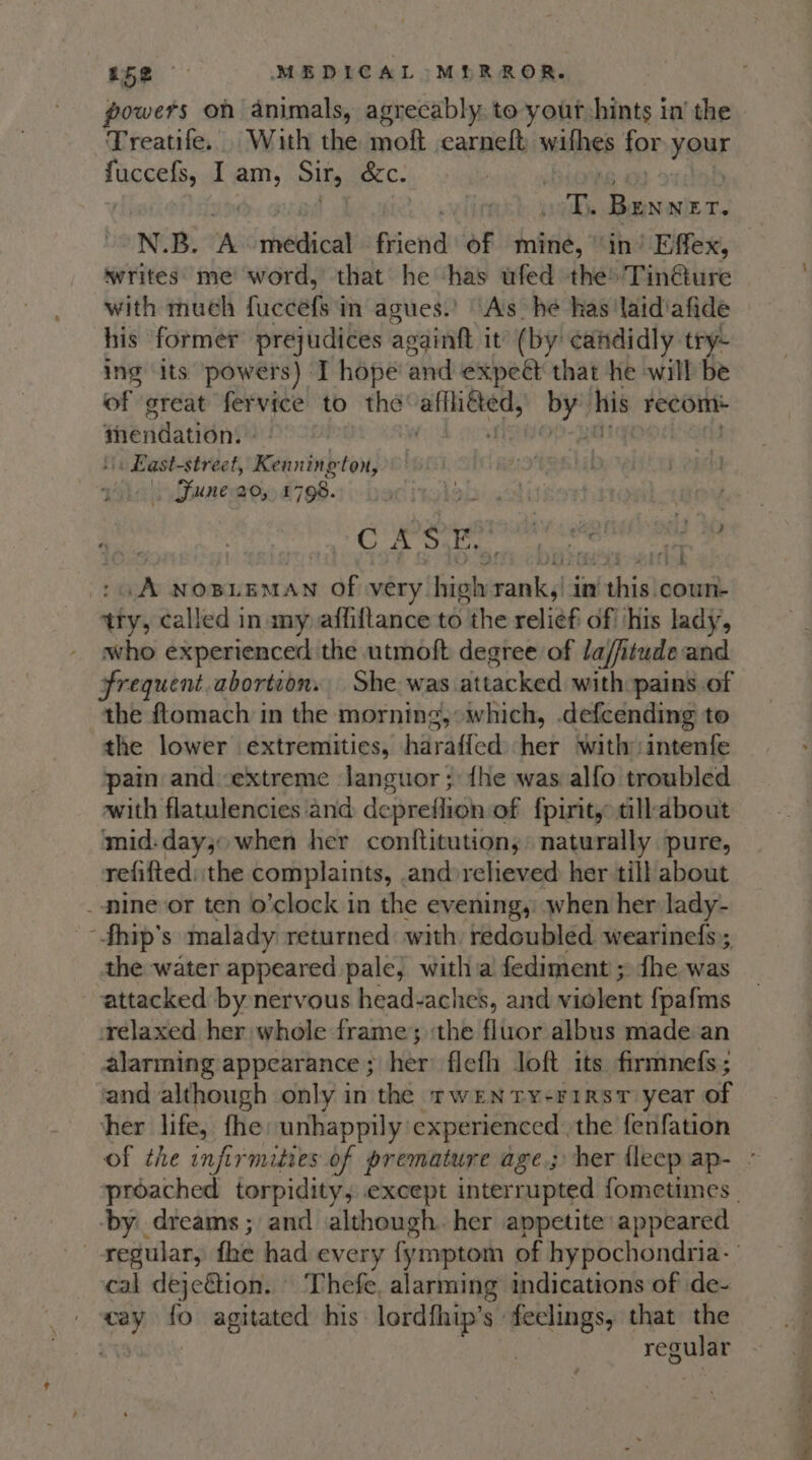 powers on animals, agrecably, to yout hints in’ the Treatife.. With the moft carneft suilhes for Your fuccefs, I am, Sir, &amp;c. : ake Raves 7. N.B. A scefneiae friend of miné, ‘in’ Effex, writes me word, that he has ufed theTin@ure with much fuccefs in agues.’ As he has laid'afide his former prejudices againft it (by: candidly try- ing its powers) T hope and expeét that he will be of great fervice to the eh = YY his recom mendation. '. East-street, Kenning ton, | Fune a0, 1798. Pa OL wy : SID ers aann enter” Se A NOBLEMAN oF very Sista rk in ai thisle coun- try, called in my affiftance to the relief of his lady, who experienced the utmoft degree of la/fitude and frequent abortion. She was attacked with: pains of the ftomach in the morning, “which, .defcending to the lower extremities, bayAdied her with intenfe pain and extreme Janguor ; {he was alfo troubled with flatulencies and de} -preflion of {pirit,: tillabout mid-day; when her conftitution, naturally pure, refifted: the complaints, and relieved her till about _ minevor ten o’clock in the evening, when her lady- -fhip’s malady returned with redoubled wearinefs; the water appeared pale, witha fediment ; {he was attacked by nervous head-aches, and violent fpafms relaxed her whele frame ; ‘the fluor albus made an alarming appearance ; her flefh loft its firmnefs; and although only in the TWENTY-FIRST year of her life, fhe unhappily experienced . the fenfation of the infirmities of premature age; her fleep ap- - proached torpidity; except interrupted fometimes | ‘by dreams; and although. her appetite appeared regular, fhe had every fymptom of hypochondria- cal dejeGion. Thefe, alarming indications of de- at, fo agitated his lordfhip’s : aes that rn regular