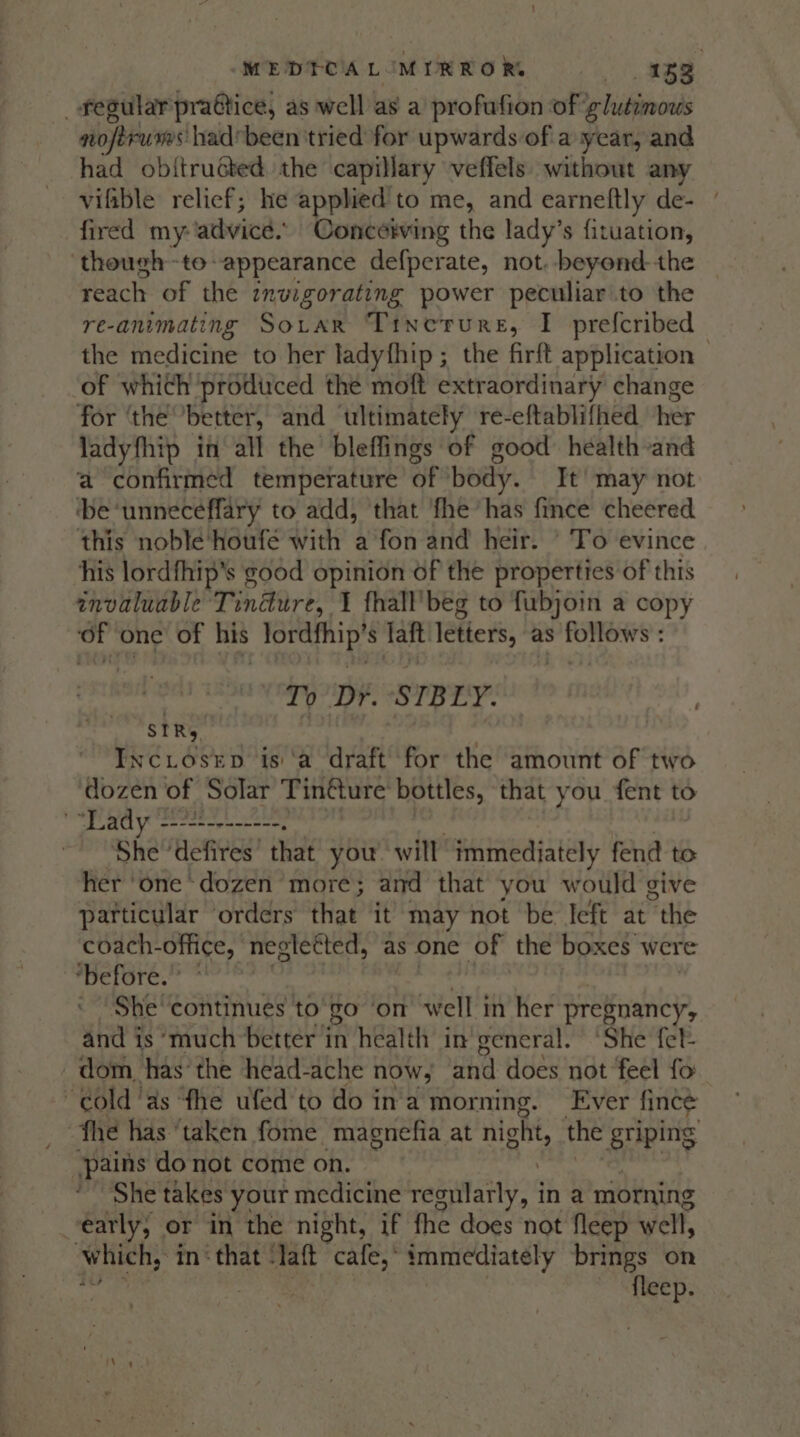 MEDTOAL MIRRORS 152 _ regular praétice, as well as a profufion of ‘y hitimowds nofirurn’ had*been tried for upwards of a year, and had obitructed. the capillary veffels without any vifible relief; he applied to me, and earneftly de- fired my: advice. Concerving the lady’s fituation, though -toappearance defperate, not. beyond the — reach of the invigorating power peculiar to the re-animating So.rar Tinerure, I prefcribed the medicine to her ladyfhip; the firft application - of which produced the moft extraordinary change for ‘the better, and ultimately re-eftablifhed her ladyfhip in all the bleffings of good: health-and a confirmed temperature of body. It’ may not ‘be ‘unneceffary to add, that ‘fhe has fince cheered this noble‘houfe with a fon and heir. ' To evince his lordfhip’s good opinion of the properties of this anvaluable Tindure, I fhall'beg to fubjoin a copy ss one of his ANG tet laft letiers, as sere Tp Dr. STBLY. SIRs Inc.iosep is ‘a draft for the amount of two dozen of Solar Tin&amp;ure bottles, that you fent to ' “Lady ----+--------. She’ ‘defires’ that you. will immediately fend to her ‘one dozen more; and that you would give particular orders that it may not be left at “the coach- office, neglected, as one of the boxes were ‘before. : - ‘She‘continues to'go ‘on w ell in her pregnancy, and is ‘much better in health in’ general. ‘She fet- dom, has’ the head-ache now, ahd does not feel fo cold ‘as fhe ufed'to do in'a morning. Ever fincé fhe has ‘taken fome magnefia at night the sriping pains do not come on. She takes your medicine regularly, in a morning early, or in the night, if fhe does not fleep well, Which,’ in‘ that ‘laft cafe, immediately brings on | ae