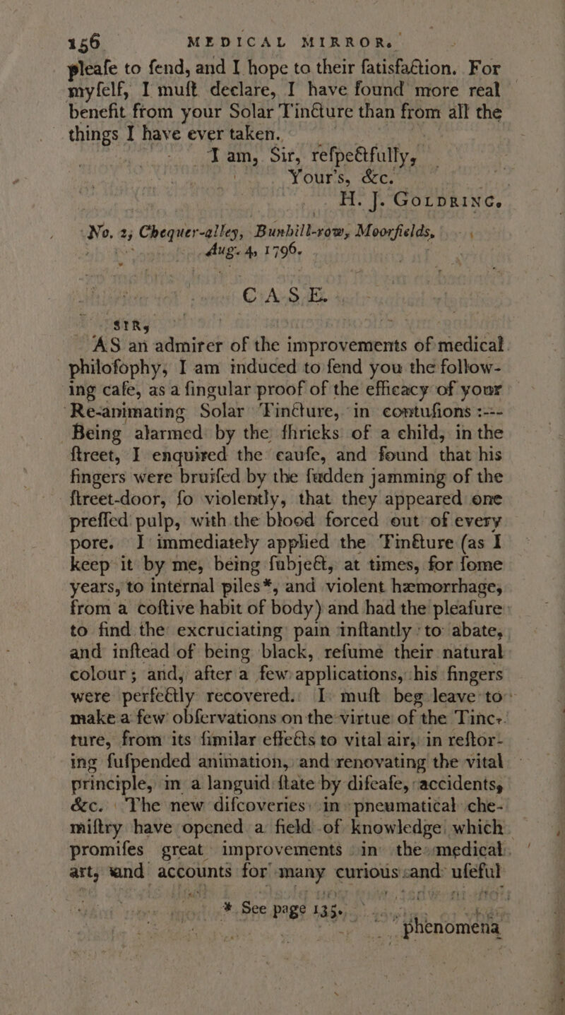 pleafe to fend, and I hope to their Reeaaion: For benefit from your Solar T inéture than from all the things I have ever taken. Tan, Sir, refpeétfully, Your's, &amp;c. ae, a Chequer-ia: liao ean dMeacheds, “4 Ane: 4» I CA 9 Ee 4, “SIR, philofophy, I am induced to fend you the follow- ing cafe, as a fingular proof of the efficacy of your ‘Re-animating Solar Tinéture, in. comtufions :-:- Being alarmed by the fhrieks of a child, in the {treet, I enquired the ecaufe, and found that his fingers were bruifed by the fadden jamming of the ftreet-door, fo violently, that they appeared one Sp inagel with the blood forced out of every pore. J immediately applied the Finéture (as I keep it by me, being fabje&amp;t, at times, for fome years, to internal piles*, and violent hemorrhage, to find the excruciating: pain ‘inftantly ' to abate, and inftead of being black, refume their natural colour; and, after a few applications): his fingers ture, from its fimilar effeés to vital airy, in reftor- principle, im a languid {tate by difcafe, accidents, &amp;c. The new difcoveries: in »pneumatical che- art, sand accounts for’ iN curious: sand: rena # See Pie 135+ re rn 2 as i | i enomena . = 4 . ‘ = ne ase