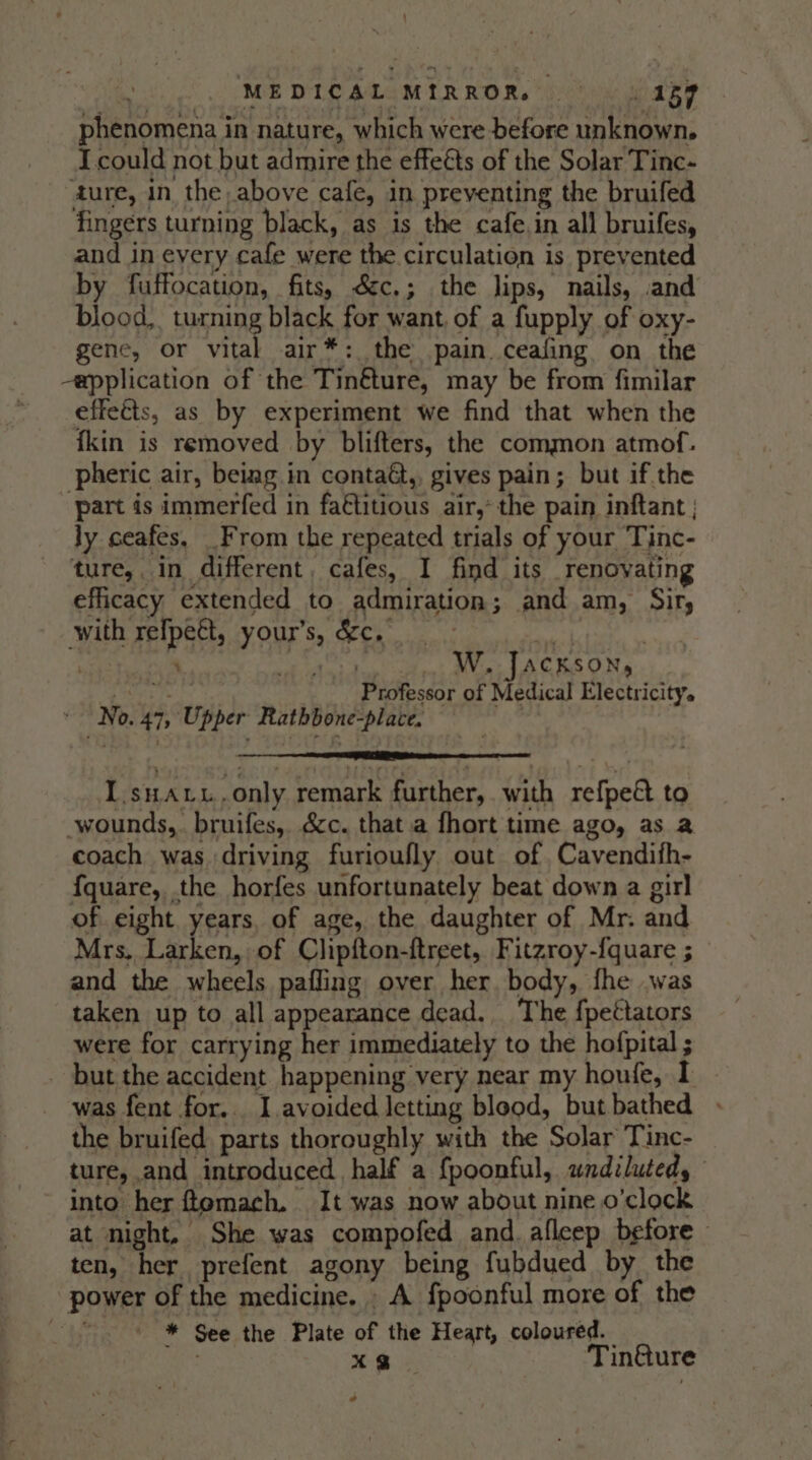 ME DICALOMER ROR. he wo aRe phenomena in nature, which were before unknown, I could not but admire the effeéts of the Solar Tinc- ture, in the above cafe, in preventing the bruifed fingers turning black, as is the cafe.in all bruifes, and in every cafe were the circulation is prevented by fuffocation, fits, &amp;c.; the lips, nails, .and blood, turning black for want, of a fupply of oxy- gene, or at air*: the pain ceafing on the -application of the Tin&amp;ture, may be from fimilar effects, as by experiment we find that when the fkin is removed by blifters, the common atmof. pheric air, beiag in contaG,, gives pain; but if the part is immerfed in fa€titious air,’ the pain inftant ly ceafes, _From the repeated trials of your Tinc- ture, in different, cafes, I find its renovating efficacy extended to admiration; and am, Sir, with refpett, your's, &amp;c. . Ne | nr: ‘ ik Mai tap lee Win JACKSON PaaS Peles 17 Professor of Medical Electricity. » No. 47, Upper Rathbone-place. : I.snaru.only remark further, with refpeé to wounds, bruifes, éc. that a fhort time ago, as 2 coach was driving furioufly out of, Cavendifh- fquare, the horfes unfortunately beat down a girl of eight years, of age, the daughter of Mr. and Mrs. Larken, of Clipfton-ftreet, Fitzroy-{quare ; and the wheels pafling over her. body, fhe .was taken up to all appearance dead. The fpettators were for carrying her immediately to the hofpital ; - but the accident happening very near my houfe, I was fent for... I.avoided letting bleod, but bathed . the bruifed parts thoroughly with the Solar Tinc- ture, and introduced half a {poonful, wndilutedy into her ftomach. It was now about nine o'clock at night. She was compofed and. afleep before — ten, her prefent agony being fubdued by the power of the medicine. . A fpoonful more of the * See the Plate of the Heart, coloured. xo Tin@ure