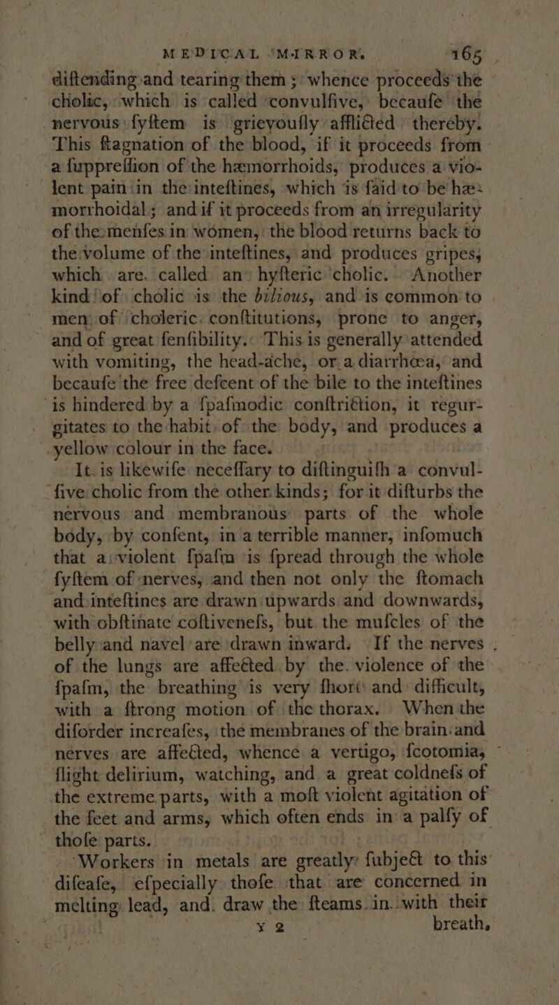 diftending and tearing them ; whence proceeds'the cholic, which is called ‘convulfive, becaufe’ the nervous fyftem is grieyoufly afflifted | thereby. This ftagnation of the blood, if it proceeds from a {upprefiion of the hemorrhoids, produces a vio- dent painin the inteftines, which is faid'to be ha: morrhoidal; andif it proceeds from an irregularity of the:menfes in women, the blood returns back to the volume of the inteftines, and produces gripes, which . are. called an» hyfteric cholic. Another kind! of) cholic is the d2//ous, and is common to men of choleric. conftitutions, prone to anger, and of great fenfibility.. This is generally attended with vomiting, the head-adche, ora diarrheea,: and becaufe the free defcent of the bile to the inteftines ‘is hindered by a fpafmodic conftrittion, it regur- gitates to the habit of the body, and produces a -yellow colour in the face. It. is likewife: neceflary to diftinguifh a convul- ‘five cholic from the other kinds; for it difturbs the nervous and membranous parts of the whole body, by confent, in a terrible manner, infomuch that aiviolent {pafm sis fpread through the whole fyftem of nerves, and then not only the ftomach and:inteftines are drawn upwards and downwards, with obftinate coftivenefs, but. the mufcles of the bellyand navel’are drawn inward. If the nerves . of the lungs are affetted by the. violence of the {pafm, the breathing is very fhort: and: difficult, with a ftrong motion of the thorax. When the diforder increafes, the membranes of the brain:and nerves are affetted, whence a vertigo, {cotomia, © flight delirium, watching, and a great coldnefs of the extreme parts, with a moft violent agitation of the feet and arms, which often ends ina palfy of ~ thofe parts. : ‘Workers in metals are greatly: fubje&amp;t to this: difeafe, efpecially thefe that are concerned in melting lead, and. draw the fteams.in..with their : | ¥ 2 breath,