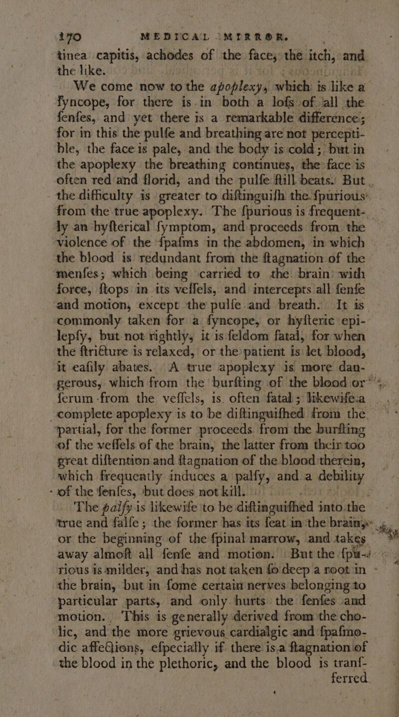 “tinea capitis, arycuced of the face, the itch, and, the like. . We come now to the apontexyal Bt ay is like a fyncope, for there is in both a lofs of all the fenfes, and yet there is a remarkable difference; for in this the pulfe and breathing are not percepti- ble, the face is pale, and the body i is cold; but in the apoplexy the breathing continues, the face is ly an byfterical fymptom, and proceeds from the violence of the {pafms in the abdomen, in which the blood is redundant from the ftagnation of the menfes; which | being carried to the brain: with force, ftops in its veffels, and intercepts all fenfe and motion, except the pulfe.and breath. It is commonly taken for a fyncope, or hylteric epi- lepfy, but not rightly, it is feldom fatal, for when the ftri€ture is relaxed, or the patient is let blood, it eafily abates. A true apoplexy is more dan. ferum -from the veffels, is. often fatal ; likewife.a_ complete apoplexy is to be diftinguifhed from the. ‘partial, for the former proceeds. from the burfting great diftention and ftagnation of the blood therein, which frequently induces a palfy, and a Cony ‘of the fenfes, ‘but does not kill. | Z The paify is likewife to be diftingwithed into.the ‘true and falfe; the former has its feat'in ‘the brainy”, or the beginning of the fpinal marrow, and takes — the brain, but in fome certain nerves belonging to particular parts, and only. hurts the fenfes and motion. This is generally derived from the cho- ic, and the more grievous cardialgic and fpafmo- dic affedlions, efpecially if there is a ftagnation of the blood in the plethoric, and the blood is esd erred.