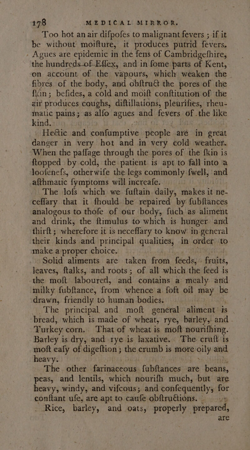 Too hot an air difpofes to malignant fevers ; if it be without moifture, it produces putrid fevers. - Agues are epidemic in the fens of Cambridgefhire, - the hundreds-of Effex, and in fome parts of Kent, on account of the vapours, which weaken the fibres of the body, and obftruét the pores of the Nr in; befides, a cold and moitt conftitution of the air produces caughs, diftillations, pleurifies, rheu- Inatic pains; as alfo agues and fevers of .the like kind. | He@ic and ella stlbe people aré in great danger in very hot and in very cold weather. When the paflage through the pores of the {kin is {topped by cold, the patient is apt to fall into a loofenefs, othet wife the legs commonly fwell, and afthmatic fymptoms will increafe.. The lofs which we fuftain daily, makes it ne- ceflary that it fhould be repaired by fubftances analogous to thofe of our ‘body, fuch as aliment and drink, the ftimulus to which is hunger: and thirft; wherefore it is neceflary to know in-general their kinds and principal qualities, in order. to make a proper choice. Solid aliments are taken from fedsy. fruits, leaves, ftalks, and roots; of all which the feed is the moft laboured, and contains a mealy and milky fubftance, from whence a foft oil may be drawn, friendly to human bodies. The principal and moft general aliment: Is bread, which is made of wheat, rye, barley, and - Turkey corn, That of wheat is moft nourifhing. Barley is dry, and rye is laxative. The cruft is moft eafly of a the crumb i is more: wally and heavy. The other iSariekd ev oniet fabltances are beans, peas, and lentils, which nourifh much, but are heavy, windy, and vifcous; and confequentlyy- ag conftant ufe, are apt to caufe obftruétions. Rice, barley, and oats, properly srepared, are