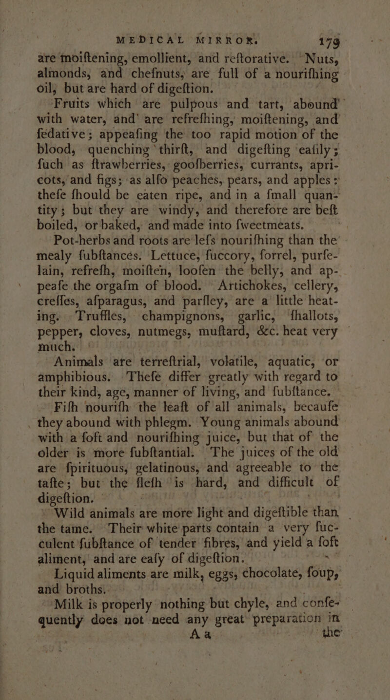 are moiftening, emollient, and reftorative. Nuts, almonds, and chefnuts, are full of a nourifhing oil; but are hard of digeftion. Fruits which are pulpous and tart, abound’ with water, and’ are refrefhing, moiftening, | and fedative; appeafing the too rapid motion of the blood, quenching ‘thirft, and digefting ealily ; fuch as ftrawberries, goofberries, currants, apri- cots, and figs; as alfo peaches, pears, and apples : thefe fhould be eaten ripe, and in a fmall quan- tity; but they are windy, and therefore are beft boiled, or baked, and made into {weetmeats. Pot-herbs and roots are lefs nourifhing than the mealy fubftances. Lettuce, fuccory, forrel, purfe- Jain, refrefh, moiften, loofen the belly, and ap- peafe the orgafm of blood. Artichokes, cellery, creffes, afparagus, and parfley, are a little heat- ing. Truffles, champignons, garlic, ‘{fhallots, pepper, cloves, nutmegs, muftard, Gee heat very much. | Animals are terreftrial, volatile, aquatic, or amphibious. Thefe differ greatly with regard to their kind, age, manner of living, and fubftance, - Fifh atiiiveth: the leaft of all animals, becaufe . they abound with phlegm. Young animals abound with a foft and nourifhing juice, but that of the older is more fubftantial. The juices of the old are fpirituous, gelatinous, and agreeable to the tafte; but the flefh » is hard, and difficult of digeftion. 3 Wild animals are more light and digeftible than, _ the tame. Their white parts contain a very fuc- culent fubftance of tender fibres, and yield a tof aliment, and are eafy of digeftion. Liquid aliments are milk, eggs, chocolate, foup, and broths.. Milk is properly nothing but chyle, and confes quently does not need any great preparation in Aa the |