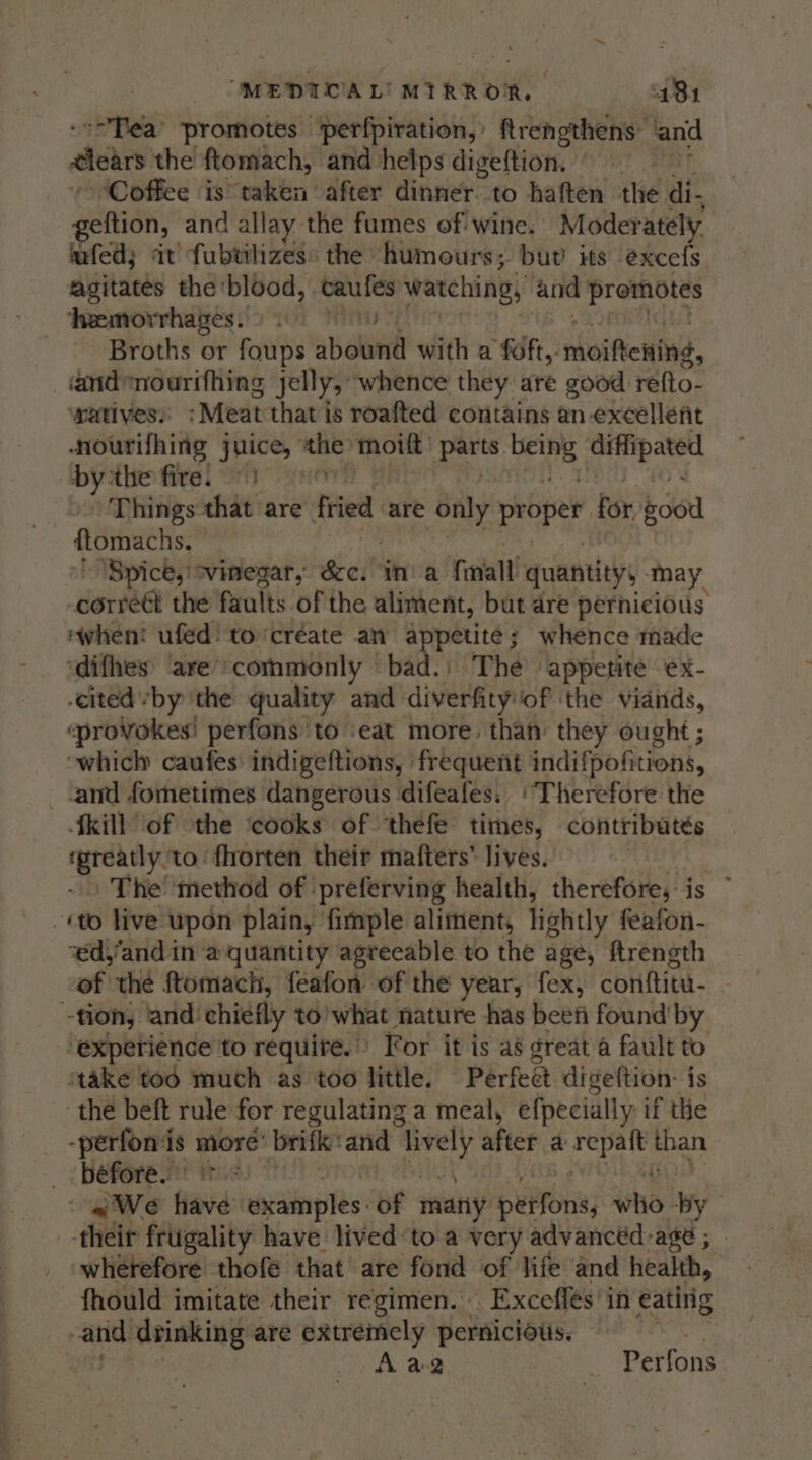 “Tea’ promotes fperfpiration, frengthens and dletrs the ftomach, and helps digeftion, © Coffee is taken ‘after dinner to haften the di. eftion, and allay the fumes of wine. Moderately fed; it fubwhizes: the humours; but’ its excefs agitates the ‘blood, caufes watching, and Prototes Temorrhages. 0) Broths or foups abound with a foft,. moifeniae, andnourifhing jelly, whence they are good: refto- watives. ‘Meat that'is roafted contains an excellent nourifhing juice, bee moift parts. ari ein bythe fire!) Things that are fried. are only proper for Rod ftomachs: “Spice, ' svinegar, Seine ‘Toa quantity, may derma the faults of the aliment, but dre pernicious ‘when! ufed! to‘créate an appetite; whence made ‘difhes ‘are’ commonly bad. | The appetite -ex- ‘cited vby the quality and diverfity/of ‘the viands, ‘provokes’ perfons to ‘eat more. than they ought ; which caufes indigeftions, frequent indifpofitions, and fometimes dangerous difeafes. ‘Therefore the kill of othe ‘cooks of thefe times, contributés rpreatly. to fhorten their matters’ lives. The’ ‘method of ‘preferving health, therefore, is ~ «to live upon plain, fimple aliment, lightly feafon- ‘éd,’and in a quantity agreeable to the age, ftrength of the ftomach, feafon of the year, fex, conftitu- tion, and: chiefly to’what nature has beefi found’ by experience to require.” For it is aé great 4 fault to take tod much as too little. Perfeet digeftion: is the beft rule for regulating a meal, efpecially if the -perfonis more’ brifke and lively after a peu tit than _ béfore. - «We Haid: exainples: of matty: puifons) eho: Ky their frugality have lived-to a very advancéd-age ; — wherefore thofé that are fond of life and health, fhould imitate their regimen. » _ Exceflés in éating and drinking are extremely pernicious. Aa2 . Perfons