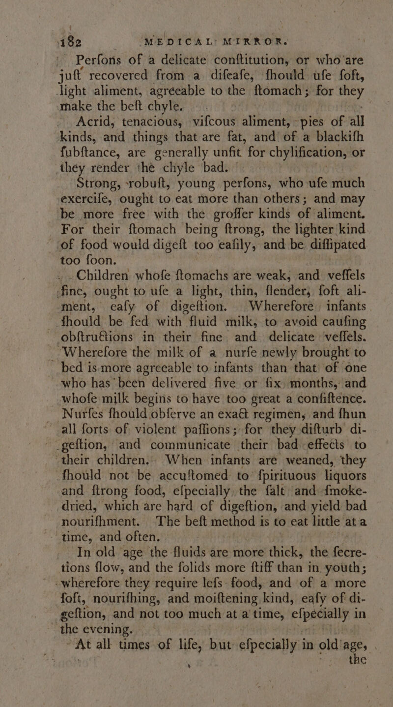 Perfons of a delicate conftitution, or who'are sult recovered from a difeafe, fhould ufe foft, dight aliment, agreeable to the ftomach; for eh make the beft chyle. | Acrid, tenacious, vifcous aliment, -pies of all kinds, anid things that are fat, and of a blackifh fubftance, are generally unfit for chylification, or they render thé chyle bad. Strong, -robuft, young perfons, who ufe much exercife, ought to eat more than others; and may be more free with the groffer kinds of aliment. For their ftomach being ftrong, the lighter kind of food would digeft too eafily, ‘and: be diffipated too foon. . Children whofe ftomachs are weak; and veffels fine, ought to ufe a light, thin, flenider; foft ali- ment, ealy of digeftion. Wherefore infants ~ fhould be fed with fluid milk, to avoid caufing obftru€tions in their fine and delicate veffels. _ Wherefore the milk of a nurfe newly brought to bed is more agreeable to infants than that of one who hasbeen delivered five or fix months, and whofe milk begins to have too great a confiftence. Nurfes fhould obferve an exaé regimen, and fhun all forts of violent paffions; for they difturb di- ~ _geftion, and communicate their bad effects to their children.. When infants are weaned, they Should not be accuftomed to’ fpirituous liquors and ftrong food, efpecially, the falt and fmoke- dried, which are hard cf digeftion, and yield bad nourifhment. The beft method is to eat little at a time, and often. In old age the fluids are more thick, the flit: tions flow, and the folids more ftiff ha’ in. youth ; -wherefore they require lefs- food, and of a more foft, nourifhing, and moiftening, kind, eafy of di- geftion, and not too much at a time, efpecialy in _ the evening. oe all times of life, but efpeeialiis in old’ age, the %