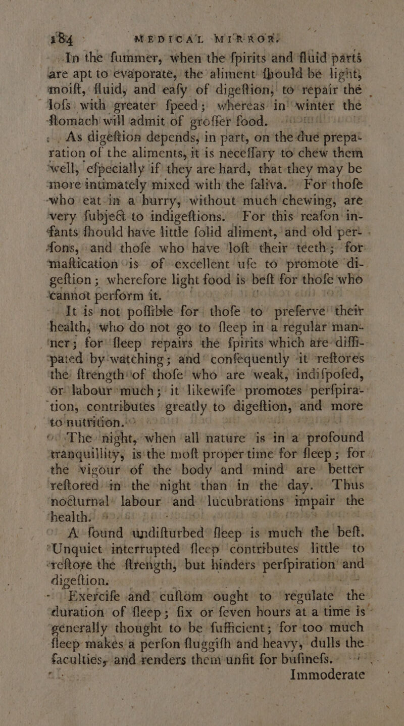 In the fummer, when the fpirits and fluid parts are apt to’ evaporate, the aliment {hould be light, moift, fluid, and eafy of digeftion, to repair thé | “fofs: wich greater fpeed; whereas’ in’ winter the ftomach will admit of proffer food. | _ As digeftion depends, i in part, on the ud prepa- ¥ation of the aliments, it is neceffary to chew them well, efpecially if they are hard, that they may be amore intimately mixed with the faliva.’ For’ thot who eat-in a hurry, without much chewing, are very fubjeGt to indigeftions. For this reafon in- fants fhould have little folid aliment, and old per- . fons, and thofe who have loft their teeth; for: ‘maftication “is of excellent ufe to promote ‘di. geftien ; wherefore light food | is belt for thofe who ‘cannot perform it. | It is not poflible for thofe to’ preferve’ their health, who do not go to fleep in a regular man- ner; for fleep repairs the fpirits which are-diffi-. pated by watching; and confequently ‘it’ reftores | the ftrength of thofe!' who are weak, indifpofed, - or labour» much; it likewife promotes perfpira- ‘ton, peng VI greatly to reper dh and more to nutrition.’ oom hee night, when all nature is in a nerobiia eranquilliyy is'the moft proper time for fleep; for- the vigour of the body and mind’ are better reftored. m the night than in the day. Thus nocturnal’ labour and ‘lucubrations impair the health. % 0) © A found aindifirbed then is “— the bett. *Unquiet interrupted fleep contributes little to “reftore the firength, but hinders peat erie and digeftion. , - “Exercife and” culom ought to regulate the duration. of fleep ; ; fix or feven hours at a time is ~ hare thought to be fufficient; for too much eep makes’a perfon fluggifh and heavy. -dulls the Pistia and renders then unfit for bufinefs.. +&gt;. : - Immoderate