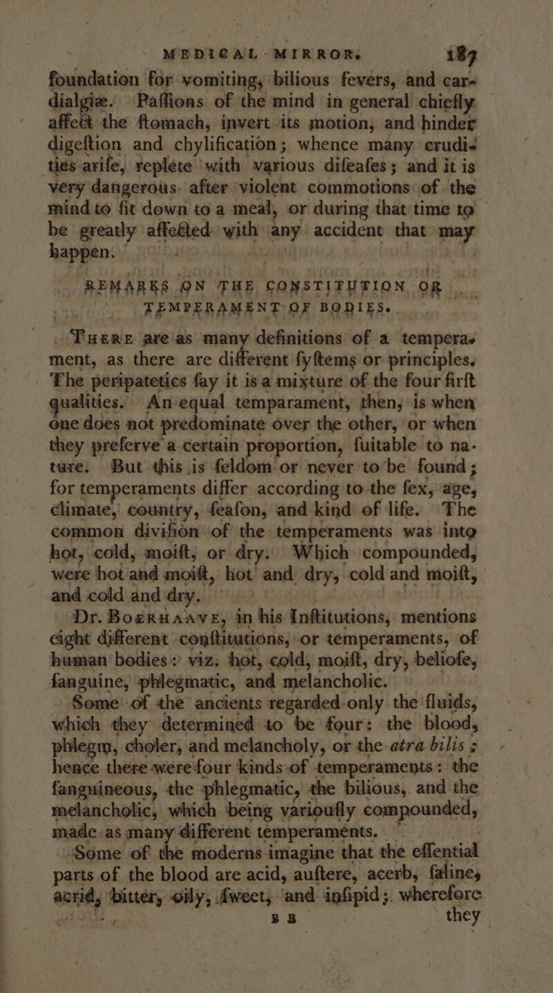 foundation for vomiting, bilious fevers, and car- dialgiz. Paffions of the mind in general chiefly — affe&amp;t the ftomach, invert its motion, and hinder digeftion and chylification ; whence many crudi« ties arife, replete ‘with various difeafes ; ‘and it is very dangerous. after violent commotions: of the mind to fit down to a meal, or during that time to be greatly affeéted. eth ieny accident that td happen. _ REMARKS ON THE CONSTITUTION OR TEMPERAMENT OF BODIES.. Tues axe as many definitions of a temperas ment, as there are aiden fyftemg or principles. The peripatetics fay it isa mixture of the four firft ualities. An-equal temparament, then, is when one does not predominate over the other, or when they preferve a certain proportion, fuitable to na- ture. But this is feldom-or never tobe found ; for temperaments differ according to the fex, age, climate, country, feafon, and kind) of life. The common divifion of the temperaments was ‘inte hot, cold, moift; or dry. Which compounded, were hot and avitt, hot and’ dry, cold and moitt, and cold and dry. Dr. BoeRHAAVE, in his Inftitutions, mentions eight different - conftitutions, or temperaments, of human bodies: viz. hot, cold, moift, dry, beliofe, fanguine, phlegmatic, and melancholic. Some of the ancients regarded-only the fluids, which they determined to be four: the blood, phleg m, choler, and melancholy, or the atra bilis &gt; lemes there were four kinds of temperaments: the fanguineous, the phlegmatic, the bilious, and the melancholic, which being varioufly compounded, made as many different temperaments. “Some of the moderns imagine that the effential parts of the blood are acid, auftere, acerb, faline, wont aed wily, Aweet, ‘and ipfipid ;. ore | BB they