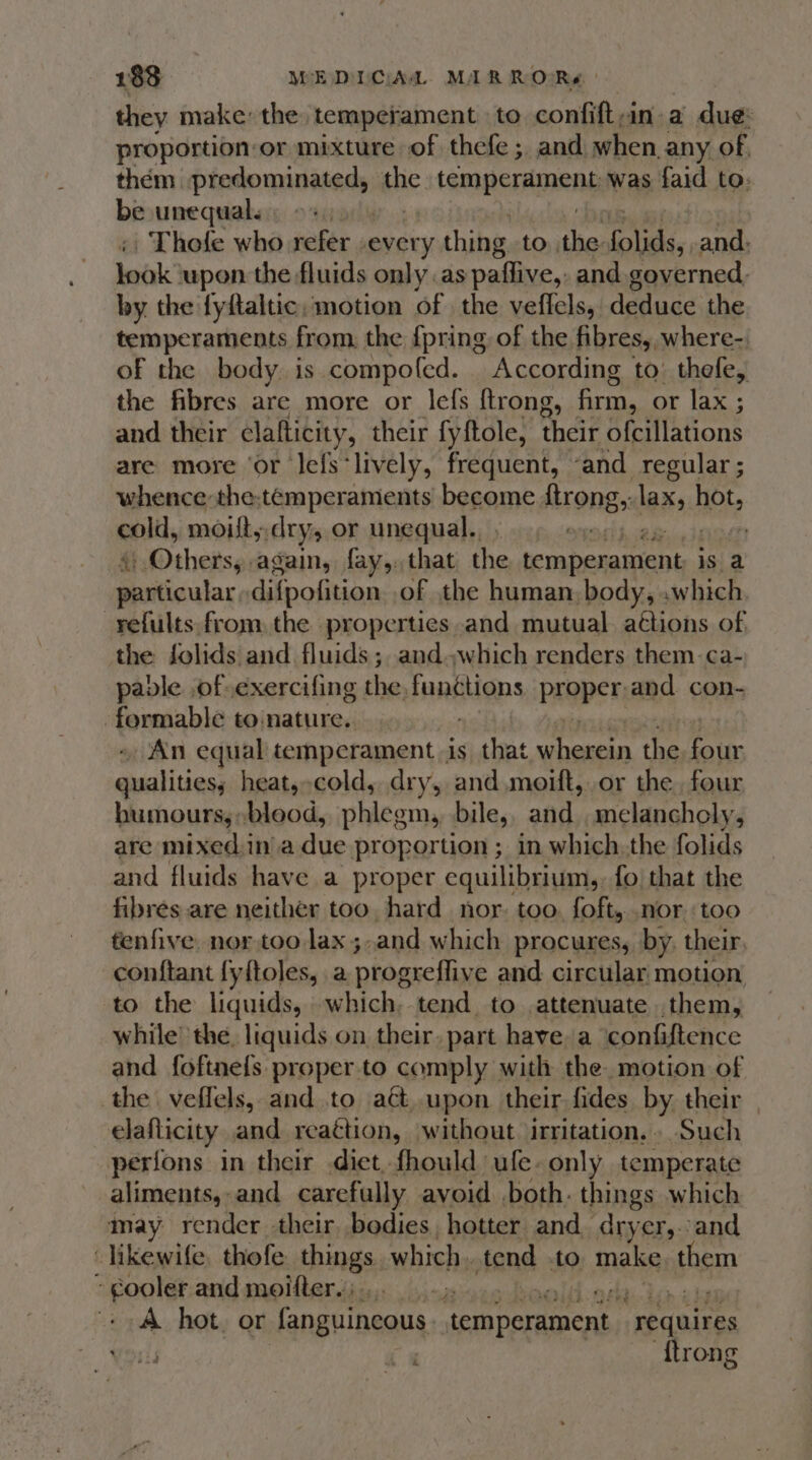 they make the temperament to confiftan a due: proportion-or mixture of thefe ; and when any of them predominated, the tem peraIRENE was faid to: be unequal. Thole who sefer. creiy thing to the. Glide. and. lebk upon the fluids only as paffive,. and governed, by the fyftaltic, motion of the veffels, deduce the temperaments from, the {pring of the fibres, where-. of the body. is compofed. According to: thefe, the fibres are more or lefs {trong, firm, or lax ; and their clatticity, their fyftole, their ofcillations are more ‘or Jefs-lively, frequent, ‘and regular ; whence the;temperaments become ftrong,; lax, nots cold, moitt, dry or unequal. . ergot boo is } Others, again, fay,,that the iempenatient is a ReGaular difpofition. of the human, body, or refults from, the properties and mutual. actions of, the folids and fluids ; and which renders them ca- paple of.exercifing the. functions PROpER; and con- -formable to:nature.. An equal temperament is ;_ that me nl the fous qualities, heat,-cold, dry, and moift, or the four humours,;:blood, phlegm, bile, and melancholy, are mixed.in'a due proportion ; in which.the folids and fluids have a proper equilibrium, fo that the fibres are neither too, hard nor. too. foft, .nor. too fenfive. nor too lax ;.and which procures, by, their, conftant fyftoles, a proateflive and circular, motion to the liquids, which. tend to attenuate them, while’ the, liquids on their, part have, a ‘confiftence and foftnefs proper.to comply with the. motion of the veffels, and to aét..upon their fides by their | elaflicity and reaétion, without irritation, Such perions in their diet fhould ufe. only temperate aliments, and carefully avoid both. things which may render their bodies hotter and. dryer,.:and likewife, thofe things which. tend | to make athe : “poulst and moifter.;.. -» Ly A hot. or fanguincous temperament requires {trong