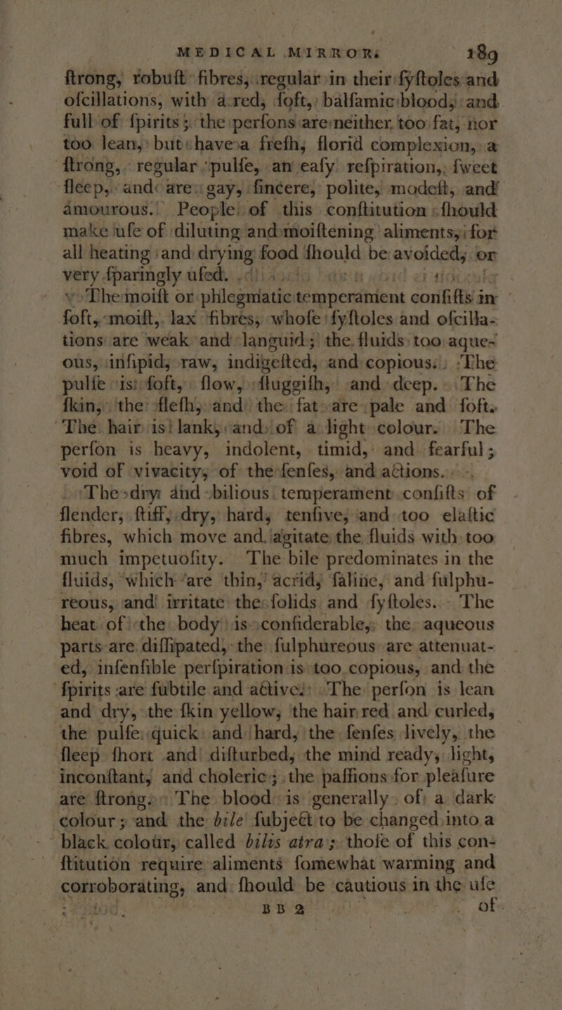 ftrong, robuit: fibres, regular in their: fyftoles: and ofcillations, with d:red, {oft,; balfamiciblood,: and full of {pirits 5 the perfond aremneither, too. Fat): nor too lean,’ but«haveoa frefh; florid complexion, a {trong, regular “pulfe, an eafy refpiration,, fweet fleep,. and: are: gay, fincere, polite, modeft, and! amourous. People of this conftitution : fhould make lufe of | diluting and»moiftening. alimentsyi for all heating ‘and: drying food pape ‘be geri x (OT van f{paringly ufed. , The moift or plilagda tic $ eonendhtine soi Ai Bs ae fof, moift,. lax fibres, whofe: fyftoles and ofcilla- tions are weak and languid; the. fluids too aque-~ ous, infipid; raw, indigelted, and copious... “The pulie -isifoft, flow, flugegifh, and deep. The fkin, the: flefh;:and the fat»arepale and foft. The. hair is! lanky andsiof a light colour. The perfon is heavy, indolent, timid, and. fearful ; void of vivacity, of thefenfes, und actions. . _~Theodry: and bilious temperament. confifts of flender, ftiff, dry, hard; tenfive; and too elaiftic fibres, which move and. agitate the fluids with too much impetuofity. The bile predominates in the fluids, ‘which ‘are thin,’ acrid, faline, and fulphu- reous, and! irritate the: folids and fyftoles... The heat of the body \\is»confiderable,; the. aqueous parts are difhipated,: the fulphureous are attenuat- ed, infenfible perf{piration is too.copious, and: the ‘fpirits are fubtile and aétives: The perfon is lean and dry, the fkin yellow, the hairnred and curled, the pulfe: quick and hard, the fenfes lively, the fleep fhort and’ difturbed; the mind ready, light, inconftant, and choleric; the paffions for pleafure ate ftrong, The blood. is generally. of: a dark colour; and the dz/e’ fubjeé to be changed,into a black. colour, called bilts atra’; thofe of this con- {titution require aliments famewhat warming and corroborating, and fhould be cautious in the ule aid &lt;P o BBY a? | | of: