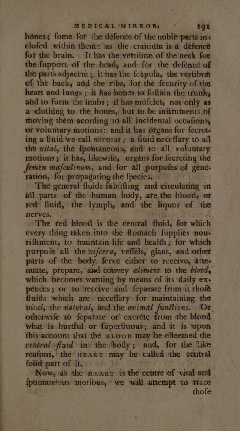 MEDPOALIMIRROR: &gt; tgi bénes;' fome for the’ défence of the noble part’ in clofed. within theni): jas the craniuin is:d: défencé fot the brain. .. It has the veftibra, of the/neck for the fupport: of the: heads and: for) the ‘deféncé of the parts adjacent ;, itthas the {capula, the vertibrds of the back, and the! ribs; for thé fecurity of the heart and lutigs ; it has. bohds. to fuftain the truink, - and to form the limbs ; it hasmufcles, not only as aelothing to thé bones, but:to.be infttuments .of thoving then acording ‘to all’ incidental octafion’, or voluntary motions:; and it has organs for fecrets ing a fluid we call. nérvous ; a:flaid neceffary to all the vital, the fpontancous, and! to dll voluntary motions; it has, likewife; organs for fecreting the Semen mafculinum, and for all ypurpotes of gtnds ration, for propagating the fpeciess © The general fluids fubfifting and circulating an all parts: of the -himan body, ate the blood, ot ted’ fluid, the lymphy and the aiquor of the nerves. . The ted blood is the central fluid, fot winch every thing taken into the ftomach fuppliés now. rifhment,; to maintain life and health; for which purpofe all the wfcera, veffels, glans, and_‘othet parts of the body. ferve either to receive, attes muate, prepare, akd convey alimént to the blood, which becomes wanting by means of ‘its daily Xs pences; or to receive dnd feparate fromiit thofé fluids: which are neceflary for maintaining the witaty the natural, and the animal funttions. Or otherwife to fepatate or excréte from the blood what’ is hurtful) or fuperfluous; and it- is ‘upon this account that the snoop may be ¢ficemed the central: oflud in» they body 5” and, for the. like reafons,' the HEART wer be called. the ventral folid part of it. &gt; | Now, a8 the WEART viscid’ Sheds lok viens ee apenas motibns, we wall .attempt ‘to aye: thofe