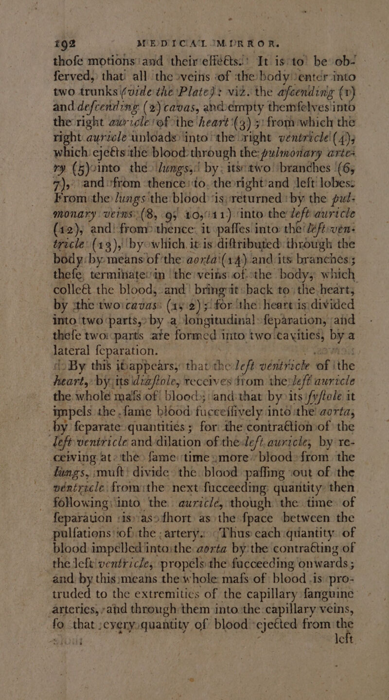 € tQ2 MEDICA IMURROR. thofe motions ‘and their effets! It is to’ be ob- ferved, that’ all the »veins ‘of tthe body enter into two trunks (vide the Plate): viz. the afcending ( vr} | and defcending (2) cavas, ancdbempty themfelves into the right awricle ‘of the heart’ (3) 3) from which the right auricle unloads into “the ‘right ventricle! (4), which ejeets: the blood: through the: pulmonary artes ry (5)2into the. Jungs! by. its: two! branches '(6, 7), and ‘from thence ‘to, the right’and left lobes: From the lungs the blood is; returned ' by the pul- monary veins: ( 8, 95 10,°11) ‘into the deft auricle (12), and: from? thence: it paffes into: the’ eftsven: ticle. (13),' by which. it is diftributed through the body: by: means of ‘the: aortai(14) and its branches’; thefe, terminatei'im | the veins ofthe body; which colle&amp; the blood, and’ bringat back to: the heart, by the twoicadus: (415 2); for ‘the heart:is divided into ‘two ‘parts, by .a longitudinal: feparation, and thefe two parts ate formed into two. cavities, bei a ate ee feparation. | ~ By this ibappears, that me left vértricle of] the Hee by its idvaftole, receives from the: Left auricle the whole mafs of blood); andithat by its i/y/tole it impels the fame blood fucceffively: into ithe aorta, by feparate quantities ; for the contraétion of the left ventricle and dilation of the: left.auricle, by re- ceiving ate ithe fame: time »more’ blood: from. the lungs, muft' divide the blood paffing ‘out of the ventricle fromthe next fucceeding: quantity: then following: ‘into. the auricle, though the time. of feparation : isasofhort as the fpace between the pulfations ‘of the ; artery. Thus cach quantity. of blood impeled into:the aorta by'the contraéting of the left! ventricle, propels the fucceeding onwards ; and. by this:means the whole: mafs of blood .is pro- truded to the extremities of the capillary fanguine arteries, ;ahd through them into the: capillary veins, . fa that :eyery quantity of blood ‘ejected from the ay left. é