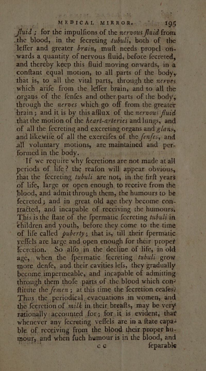 ; a MEDICAL MIRROR? 1) 4g5 Jjluid ; for the impulfions of the nervous fluid from .the blood, in the fecreting tubulz, both of the leffer and greater drain, muft needs: propel: on- wards a quantity of nervous fluid, before fecreted, and thereby keep this fluid moving onwards, in a -conftant equal motion, to all parts of the body,. that is, to all the vital parts, through the nerves which arife from the lefler brain,..and to all the -organs of the fenfes and other parts of the body, through the xerves which go off from the greater brain; and it is by this afflux of the nervous fluid that the motion of the Aeart-arteries and lungs, and of all the fecreting and excreting organs and ‘glans, and likewile of all the exercifes of the fenfes, and all voluntary motions, are maintained and per- formed in the body... - _- afi RR ORT, 3 ‘If we require why fecretions are not made at all periods of life? the reafon will appear obvious, that the fecreting tubulz are not, inthe firft years of life, large or open enough to receive from the ~ blood, and admit through them, the humours to be fecreted; and in great old age they become con- tracted, and incapable of receiving the humours, This is the ftate of the fpermatic fecreting tubulz in children and youth, before they.come to the time of life called puderty; that is, till their fpermatic. yeffels are large and open enough for their: prope fecretion. So alfo jin the decline of life, in old age, when the fpermatic fecreting twbul: grow more denfe, and. their cavities lefs, they gradually become impermeable, and incapable of admitting through them thofe parts of the blood which con ftitute the femen ; at this time the fecretion ceafes?. Thus the periodical. evacuations in women, and the fecretion of mi/é in, their, breafts, may be very rationally accounted for; for, it is evident, that _. whenever any fecreting veflels are in a ftate capa ble of. receiving from the blood: their proper hu- mour,. and when fuch humour is in the blood, and $. loth. ile ce feparable