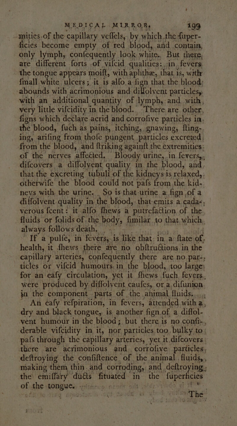 -mities.of the capillary veflels, by which. the f{uper- ficies become empty of red blood, and contain, only lymph, confequently look ‘white. But there, are different forts .of vilcid qualities: in. fevers, the tongue appears moift, with aphthe, that is, with {mall white ulcers; it is alfo a fign that, the blood: ‘abounds with acrimonious and niteheent particlesy, with an additional quantity of lymph, and, with, very little vifcidity in the blood. There are other, figns which declare acrid and corrofive particles i in, the blood, fuch as pains, itching, gnawing, fting- ing, sos fine from thofe pungent particles excreted from the blood, and ftriking againft the extremities: of the nerves affeéted, Bloody urine, .in fevers, difcovers a diffolyent quality in the blood, and, that the excreting tubuli of the kidneys is relaxed, ; otherwife the blood could not pafs from the kid- neys with. the urine. _ So is that-urine a: fign of a diffolvent quality i in the blood, . that-emits a cada-, verous {cent: it alfo. fhews a ‘putrefatiion of the fluids or folids of the body, fimilar to that which, always follows death. _ If a pulfe, in fevers, is like that: in a ftate of, health, it fhews there are no obftruétions in the capillary arteries, -confequenily there are no par-, ticles or vifcid humours, in the blood, too large; for an eafy circulation, yet it fhews fuch fevers, were produced by diffolvent caufes, ora, difunion. kn the component parts of the ahimal, fluids,.... ~ An eéafy. refpiration, in fevers, attended with a, dry and black tongue, is another fign. of a diffol- vent humour in the blood; but there is no confi-., derable vifcidity in it, nor particles too, bulky to pafs through the capillary arteries, yet it.difcovers there ‘are acrimonious and. corrofive particles, deftroying the confiftence_ of the animal. fluids, , making them thin and corroding, and _deftroying ; the emiffary duéts fituated in the fuperhcies of the shit whitwee | pista isedo. eae | a aig ode at s8® The