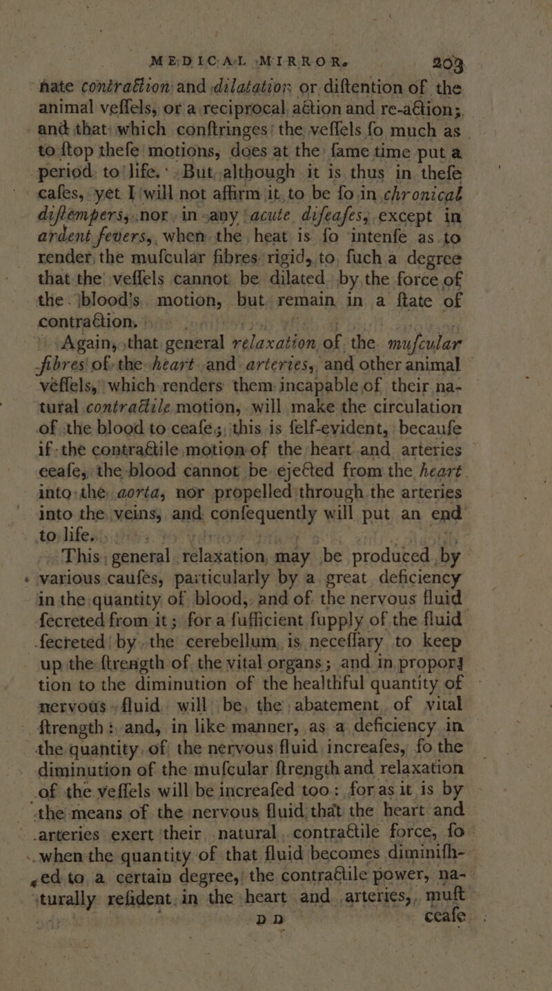 * hate contraction and dilatation or diftention of the animal veffels, or a reciprocal, aétion and re-aétion;, and that) which conftringes’ the veffels fo much as. to {top thefe' motions, does at the fame time put a period. to life.‘ .But,although it is thus in thefe cafes, yet Iwill not affirm it,to be fo.in chronical diftemperss.nor. in sany acute. difeafes; except in ardent fevers,, whem the heat is fo ‘intenfe as.to render the mufcular fibres rigid, to, fuch.a degree that the’ veflels cannot be dilated. by,the force of the . |blood’s.. motion, but. remain in a ftate of contragions hin poaitestsoh yhay a i Again, that general relaxation of. the mufcular fibres of the heart and artertes,, and other animal véflels, which renders them. incapable of their na- tural contradile motion, will make the circulation of ‘the blood to ceafe;; this is felf-evyident, becaufe ifthe contraétile motion of the heart and arteries eeafe, the blood cannot be ejefted from the heart into: the aorta, nor propelled:through. the arteries into the, veins, and. confequently will put an end torlifeay sHisy dy vd tice 5 Hite Masts 7 This; general relaxation, may .be produced ,by ~ various caufes, paiticularly by a. great deficiency in the:quantity of blood,, and of the nervous fluid fecreted from it; fora fufficient fupply of the fluid fecreted| bythe cerebellum, is neceflary to keep up the ftrength of the vital organs ; and in, propor] tion to the diminution of the healthful quantity of nervous ~ fluid. will be, the, abatement. of vital ftrength :, and, in like manner, as. a deficiency in — diminution of the mufcular ftrength and relaxation of the veffels will be increafed too; foras it is by “the means of the nervous fluid; that the heart and — arteries exert ‘their natural, contrattile force, fo = ~ed to a certain degree,’ the contraétile power, na-- vturally. refident.in the heart and. ,arteries,,, mult ‘ogy hive po ceafe.