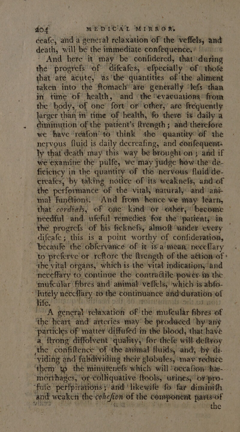 ceafe, and | a qeneral relaxation ‘of the veffels, and death, will bé the immediate confequence.! | 5): « ‘And here it may be’ confidered, that'duting the | progrefs of difeafes, efpecially of © thofe that | are ‘acute, ‘as ‘the quantities of ‘the aliment taken into the ftomach” are’ generally ‘tefs ‘than in time of’ health, and ‘the “evacuations © from the body, ‘of one’ fort’ or other,’ are frequently larger than i time of ‘health, fo there is daily a dimitiution of the patient's ftrength ; and therefore we have ‘reafon''to think the quantity’ of the nervous fluid is daily decreafing, and confequent- ly that death may this way be brought on’; and if we ‘examine the pulfe, ‘we may judge | how thesde- ficiency in the quantity of the ‘nervous fluid de- creales, “by taking notice of its weaknels, andiof the performance of the ‘vital, ‘natural: and ‘ani mal funétion’:’ And from’ hence we may: learn, that | cordials, of one” kind’ “or “other; ‘become ~ needful ‘and ufeful remedies ‘for the ‘patients in _ the progrefs of bis ficknefs, almoft ‘under ‘every difeafe; this is a point worthy of confideration, * hecaule the obfervance of it is'a' mean’ neceflary ‘to preferve’ or reftore the ftrength of the a@ion-of » the vital organs,” which is the’ vital indicationy‘and “neceffaty to continue the contra@ile: ‘power fm the. ‘mufcular: fibres and animal veffels, ‘which is abfo- “Tutely neccffary. to the continuance i er ie of is “A general esetion of thi souldathr Gives of the heart and’ arteries: may” be produced ‘by!an' ‘particles of matter diffafed in the blood, 'that/have a {trong diffolvent ‘quality,’ for thefe will deRtroy ithe. confiftence: of ‘the animal fluids, and, by di. ~yiding and fabdividing their globules, ‘may reduce ‘theny to the minutenefs which will occa lion he-. ‘morthages, ‘or colliquative fools, urines; oF pro- fate peripirations 5: ‘and ‘likewife ‘fo far diminith : c#Dethe