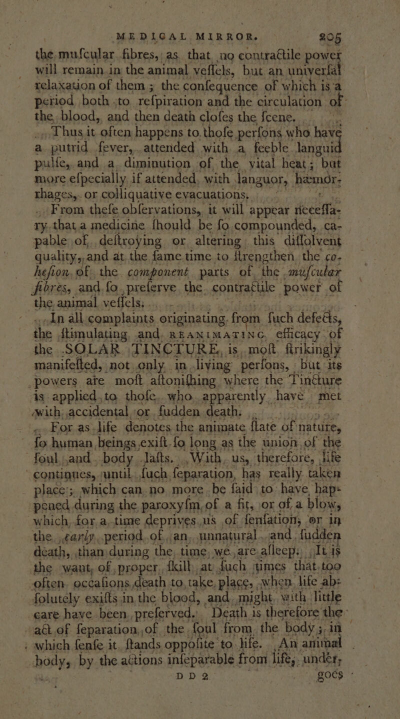 the, mufcular. fibres, as. that. no contractile power will remain.in the animal veflels, but an univerfal relaxation of them; the confequence of which is:a period, both «to refpiration and the circulation Or the blood, and then death clofes the {cene. re _ Thus it often happens to. thofe perfons. who have a 1. putrid, fever,.attended with a feeble pei pulfe, and a. diminution of the yital heat; bat more efpecially, if attended. with RENO, hemor; HAG Ste or eptlguatite evacuations, oats of, pre are Or “altering ; this Midiatieny quality, and at the fame time to flrengthen. the co. hefion, of, the. cl a parts of. the | niefcudar fibres, and.fo.,preferve. the. contrattile ‘power of the animal veffels,. In all complaints, originating. from fuch defe&amp;s, the ftimulating. and. RranimaTiNG, efficacy. of the SOLAR TINCTURE, is. molt ftrikingly | manifefted, not. only. in living perfons, but its powers ate moft aitonifhing where the Tintture is applied,ta thofe, who apparently. have “met with, accidental or fudden death, ...For.as life denotes the animate flate of nature, fo human beings. exift. fo long as the union of the -foul,and . body .Jafts., With, us, therefore, life continues, suntil.. fuch. feparation, has really taken place; which can.no. more be faid to have, hap: pened during the paroxyfm, of a fit, or of a blow, which, for, a,.time deprives us of fenfation; or in the ,cariy..period,.of an, unnatural. and. {udde death, tham during the time, we. are: alleep. dei is the want, of ,proper,, fill, at duch ‘times that.too often. eccafions death to, take, Place. when. life ab: folutely exifts in the blood, and might. with. little care have been, preferved, Death is therefore the act.of feparation, of | the foul from, the body ;. in : which fenfe. it, ftands oppolite to. life. An animal shoals by the actions infeparable from life, under; DD goes -