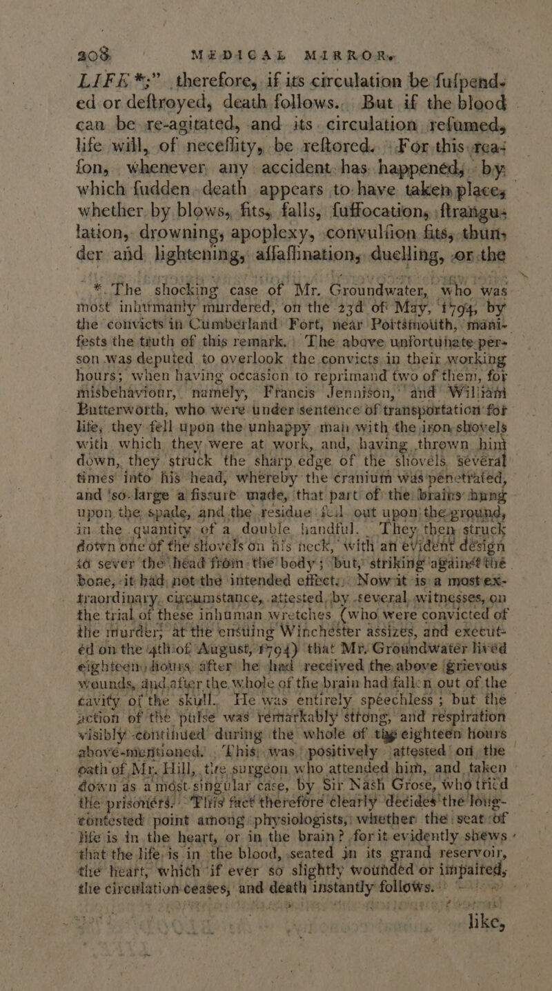 LIFé *;” therefore, if its circulation be fulpend. can be re-agitated, and its. circulation refumed, life will, of neceffity, be reftored..: For this tea which fudden. death appears to: have take places whether by blows, fits, falls, fuffocations ftrangus lation, drownings apoplexy, cornvulfien fits; thun, der aid lightening, affaflination, duelling, onthe ~* The shocking case of Mr. Groundwater, who was most inhttmanly murdered, on the 23d of' May, ‘i794, by fests the truth of this remark. The abave unfortunate per- son was deputed to overlook the convicts in their working hours; when having oecasion to reprimand two of them, for misbehaviour, namely, Francis Jennigon,’ and Wiliam Butterworth, who wei’ under sentence of transportation for hie; they fell upon the unhappy mai with the iron shovels with which they were at work, and, having thrown hin down, they struck the sharp edge of the shovels Sévera times’ into his head, whereby the cranium was penetrated, and 'so-large a fissure made, that part of the: brains: hung upon the spade, andthe residue fe out upon: the-ground, in the quantity ef a double handful. They, then struck dotrn one of the stovels on fils neck, with an evident désign bone, -it had, not-the intended effects) Nowit is'a mastex- _ traordinary.. circumstance, attested by -feveral, witnesses, on the trial of these inhuman wretches (who were convicted of the murder; at the ensuing Winchéster assizes, and execut= éd on the ‘4tliof August, P94) that Mr, Groundwater lived eighteen, Hots after he had reedived the above grievous wounds, dud.afier the whole of the brain had fallen out of the action of the ptlsé was remarkably sttong, and respiration visibly -continued during the whole of thy eighteen hours down as amdst.singular case, by Sir Nash Grose, who tritd ie prisoners: ~’Fiiis fact therefore Clearly decides'the loug- ‘téntested point amnong physiologists,: whether the. seat of jife is in the heart, or in the brain? .forit evidently shews that the life. is in the blood, seated jn its in reservoir, the heart, which if ever so slightly wounded or impaited, - : ? tras like,