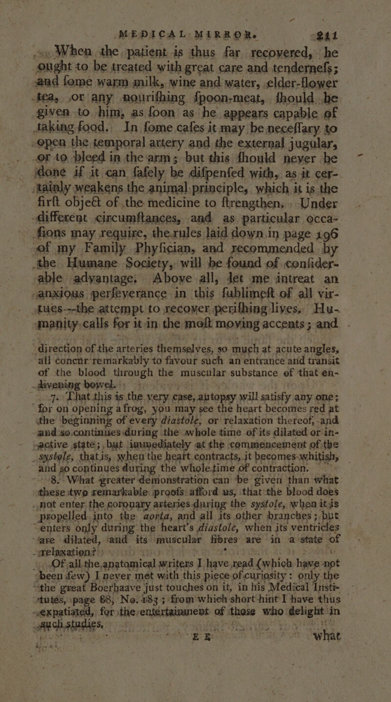 _»y When the patient is thus far recovered, he Ought to be treated with great care and tendernefs; and fome warm milk, wine and water, elder-flower -tea, or any nourifhing fpoon-meat, should be given to him, as foon as he appears capable of faking food. In fome cafes it may be neceffary to open the temporal artery and the external jugular, .. .or to bleed in the arm; but this fhould never be _ one if it can fafely be difpenfed with,. as it cer-. tainly weakens the animal principle, which it is the firft obje€t of .the medicine to. ftrengthen,.. Under different circumftances, and as. particular occa- fions may require, the.rules laid down in page 196 of my Family Phyfician, and recommended. by the Humane Society, will be found of confider- able adyantage. Above all, Jet me intreat an -anxious jperfeyerance in this fublimeft of all vir- manity,calls for it.in the meft moying accents; and. direction of the arteries themselves, so much at acute angles, all concnr remarkably to favour such an entrance and transit of the blood through the muscular substance of that en- -Pivening bowels ose C yh oe. tHe 7. That this is the very case, aitopsy will satisfy any one; for on opening afrog, you may see the heart becomes red at the beginning of every diastole, or relaxation thereof, -and and so.continues during the whole time of its dilated or in- ~active state; but immediately at the commencement ofthe _ systole, thatis, when'the heart contracts, jt becomes-whitish, _ and so continues during the whole.time of contraction. - -8.Wihat greater demonstration can ‘be given than what these two remarkable proofs: afford us, thatthe blood does . not enter the coronary arteries during the systole, when itis ‘propelled. into the aorta, and all its other branches ;.but _ “enters only during the heart's diastole, when its ventricles — ‘are dilated, and its muscular fbres are in a state of gelepationth obi Thome tin otis se be ee - Of all.the anatomical writers Ihave read (which have not -been few) I never met with this piece of.curiosity: only the “the great Boerhaave just touches on it, in his Medical Insti- - tutes, page 88, No. 783; from whieh short-hint I have thus — ~expatiated, for ithe-entertaimment of those who delight in