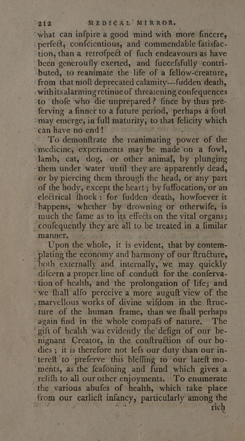 “what can infpire a good mind with more fincere, perfeet, confcientious, and commendable ‘atisfac- ‘tion, than a retrofpeé&amp; of fuch endeavours as have “been generoufly exerted, and fuccefsfully contri- buted, to reanhimate the life of a fellow-creature, from that niott deprecated calamity---fudden death, -withits alarming retinue of threatening confequences to’ thofe who die unprepared? fince by thus pre- ferving a finner to a future period, perhaps 4 foul “may emerge, in full maturity, to that ars! which ‘canhavenoend! To demontftrate the radabnatlay: power of the “medicine, experiments may be made‘on a fowl, lamb, cat, dog, or other animal, by plufigitie ~ them under ‘water until they are apparently dead, - or by piercing them through the head, or any part - of the body, except the heart by fuffocation: or an eleétrical fhock : for fisdldeny death, howfoever it happens, whether by drowning or otherwife, is ouch the fame as to its effeéts on the vital organs; ~confequently LAX are all to be treated i in a fimilar manner. Upon the whole, it is evident, that by contem- ~ plating the economy and har mony of our ftru€ture, _both externally and internally, we may. quickly _difcern a proper line of conduét for the conferva- ‘tion of health, and the prolongation of life; and ‘we fhall alfo perceive a more auguft view of the ,marvellous works of divine wifdom in the ftruc- ture of the human frame, than we fhall perhaps ‘again find in’ the whole compafs of nature. The gift of health was evidently the'defign of our be- nighant Creator, in the conftruétion of our bo- dies ; it is therefore not lefs our duty than our in- “tereft to -preferve this bleffing to our lateft mo- ‘ments, as the feafoning and fund which gives a. relifh to all our other enjoyments. ‘To enumerate the various abufes of health, which take ‘place from our Gain ty infancy particularly among ick } ric