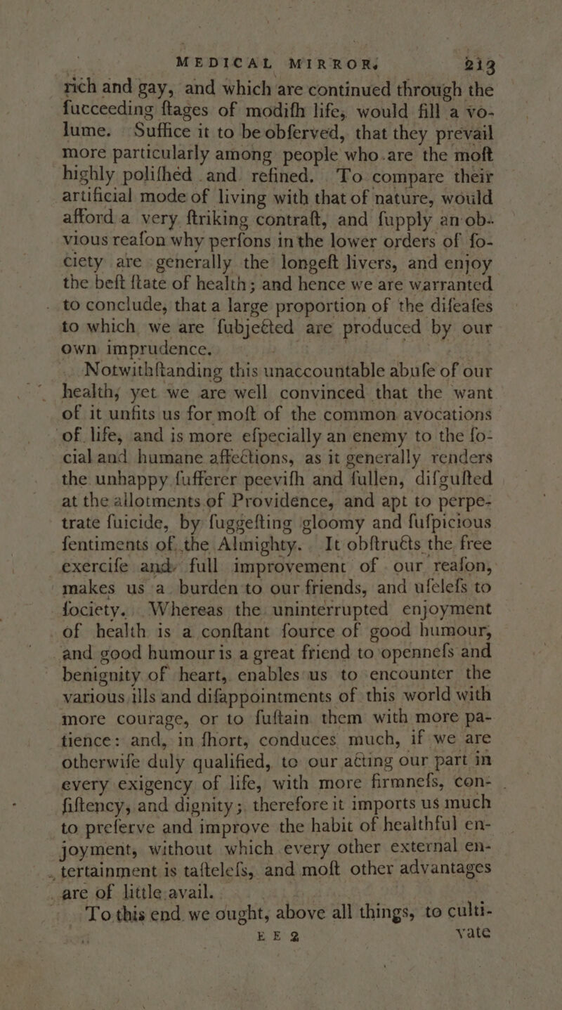 rich and gay, and which are continued through the fucceeding ftages of modifh life, would fill a vo- lume. Suffice it to be obferved, that they prevail more particularly among people who.are the moft highly polifhéd .and. refined. To compare their artificial mode of living with that of nature, would afford a very ftriking contraft, and fupply an ob- vious reafon why perfons in the lower orders of fo- ciety are generally the longeft livers, and enjoy the beft {tate of health; and hence we are warranted to conclude, that a large proportion of the difeafes to which we are fubjetted are produced by our own imprudence. Ee . ea .. Notwithftanding this unaccountable abufe of our healthy yet we are well convinced that the want of it unfits us for moft of the common. avocations of life, and is more efpecially an enemy to the fo- cialand humane affections, as it generally renders the unhappy fufferer peevifh and fullen, difgulted at the allotments.of Providence, and apt to perpe- trate fuicide, by fuggefting gloomy and fufpicious fentiments of the Almighty. It obftruéts the free exercife and: full improvement of. our reafon, makes us a burden to our friends, and ufelefs to -fociety.. Whereas the uninterrupted enjoyment of health is a conftant fource of good humour, and good humouris a great friend to opennefs and benignity of heart, enables‘us to encounter the various ills and difappointments of this world with more courage, or to fuftain them with more pa- tience: and, in fhort, conduces much, if we are otherwife duly qualified, to our acting our part in every exigency of life, with more firmnefs, con- _ fiftency, and dignity ;, therefore it imports us much to preferve and improve the habit of healthful en- joyment, without which every other external en- . tertainment is taftelefs, and moft other advantages _are of little avail. | | | To this end we ought, above all things, to culti- EE? yate