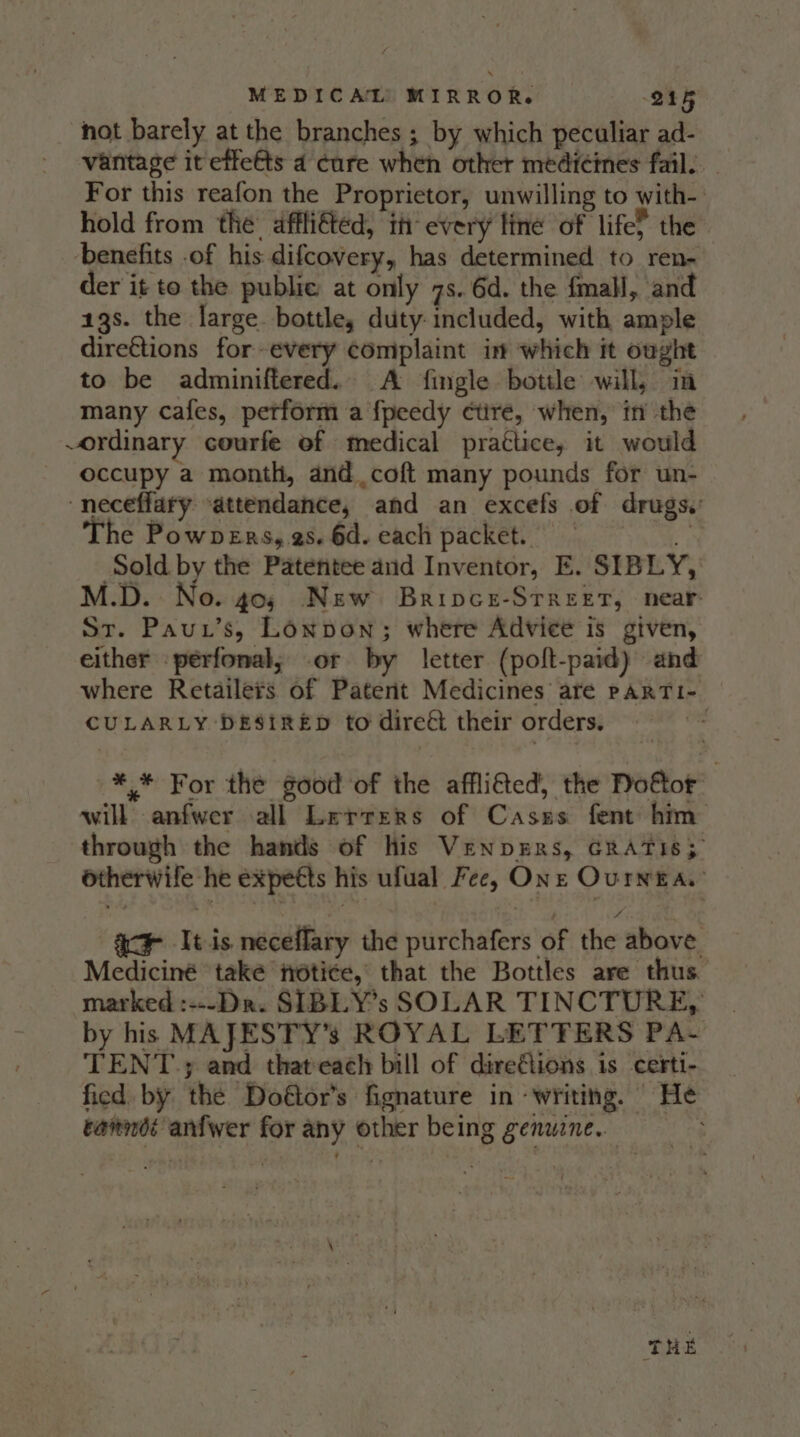 hot barely at the branches ; by which peculiar ad- vantage it effeéts 4 cure when other medicines fail. For this reafon the Proprietor, unwilling to with- hold from the: affli€ted, th every fine of life? the benefits -of his difcovery, has determined to ren- der it to the public at only 7s. 6d. the fmall, and 13s. the large. bottle, duty included, with ample dire€tions for-every complaint in which it ought to be adminiftered.. A fingle bottle will, in many cafes, perform a {peedy ¢ctire, when, in the ~ordinary courfe of medical practice, it would occupy a month, and coft many pounds for un- ‘neceffary “attendance, and an excefs of drugs. The Powpers, es. 6d. each packet. = M.D. No. 405 New Bripce-STreet, near St. Paut’s, Lonpon; where Advice is given, either perfonal; .or by letter (poft-paid) and where Retailers of Patent Medicines are paARrTi- CULARLY DESIRED to direét their orders. | *.* For the good of the affli&amp;ed, the Doftor will anfwer all Lerrers of Casss fent him through the hands of his Venpers, GRATIS; otherwife he expects his ufual Fee, One Ourng a. ac It is neceflary the purchafers of the above Mediciné také notice, that the Bottles are thus marked :---Dr. SIBLY’s SOLAR TINCTURE, by his MAJESTY’s ROYAL LETTERS PA- TENT; and thateach bill of direflions is certi- fied by the Doftor’s fignature in ‘writing. He eanndt anfwer for any other being genuzne.. ; THE