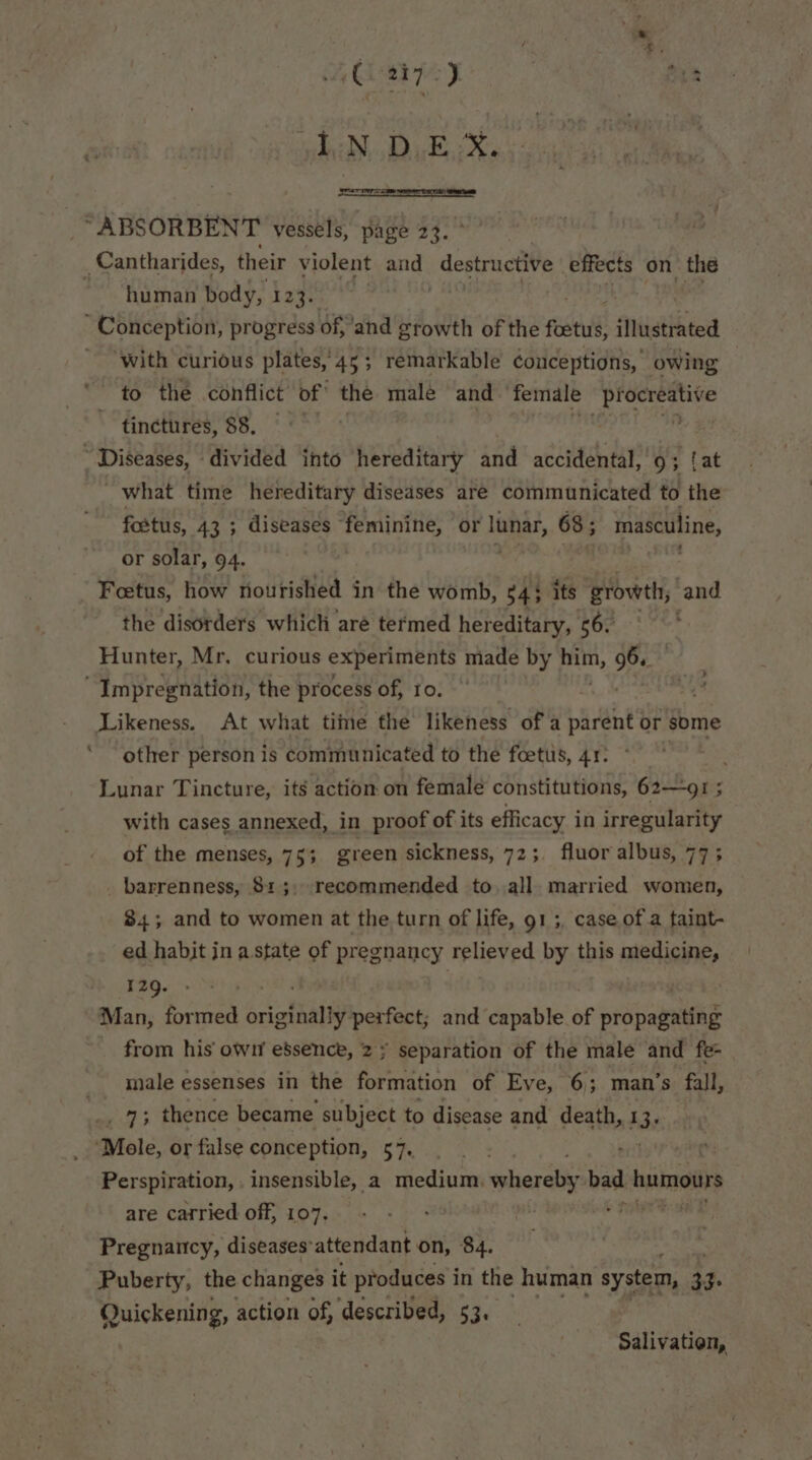 et 2i7-) ae edith. Rubiks arr “ABSORBENT vessels, page 23. Cantharides, their violent and destructive effects on the ~~ human body, 123. . Conception, progress of, ‘and growth of the foetus, illustrated ‘with curious plates, 45; remarkable conceptions, owing to the conflict of the male and female Bibi # ig 7 tinctures, 88. “Diseases, divided into hereditary and accidental, 9; {at _ what time hereditary diseases are communicated to the fostus, 433 diseases feminine, or lunar, 68; masculine, or solar, 94. Fetus, how nourished in the womb, $43 its growth, and the disorders which aré termed hereditary, 56. Hunter, Mr. curious experiments made by pat, sie “Impregnation, the process of, Io. | Likeness. At what time the likeness of a parent or some other person is communicated to the foetiis, 41: 4 Lunar Tincture, its action on female constitutions, 62—9I; with cases annexed, in proof of its efficacy in irregularity of the menses, 75; green sickness, 72; fluor albus, 77; _ barrenness, 815, recommended to all married women, 84; and to women at the turn of life, 91 ;, case of a taint- ed habit in a state of pregnancy relieved by this PBTiGIne, 129. . ‘Man, formed orierthaliy perfect; and capable of ptdpabwiteg from his own e’sence, 2; separation of the male and fe- male essenses in the formation of Eve, 6; man’s fall, _ 7; thence became subject to disease and death, 1 3: Mole, or false conception, 57. ak srs Perspiration, . insensible, a medium, pharatiy bad. humours are carried off, 107. Pregnancy, diseases'attendant on, 84. Puberty, the changes it produces i in the human system, 3 }. Quickening, action of, described, 53. Salivation,