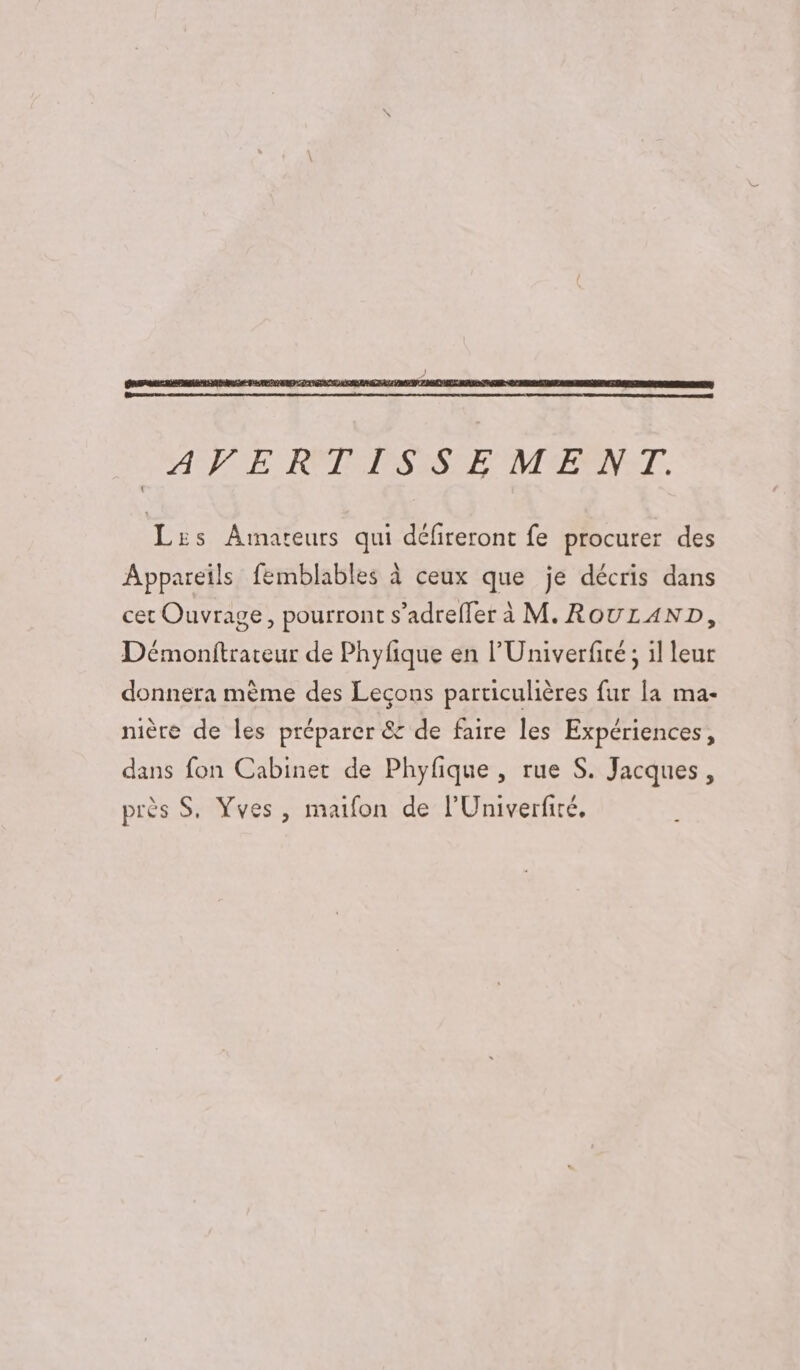 Lis Arnareurs qui défireront fe procurer des Appareils femblables à ceux que je décris dans cet Ouvrage, pourront s’adreffer à M. ROULAND, Démonitrateur de Phyfique en l'Univerficé ; il leur donnera mème des Leçons particulières fur la ma- nière de les préparer &amp; de faire les Expériences, dans fon Cabinet de Phyfique , rue S. Jacques, près S. Yves, maifon de l'Univerfité.