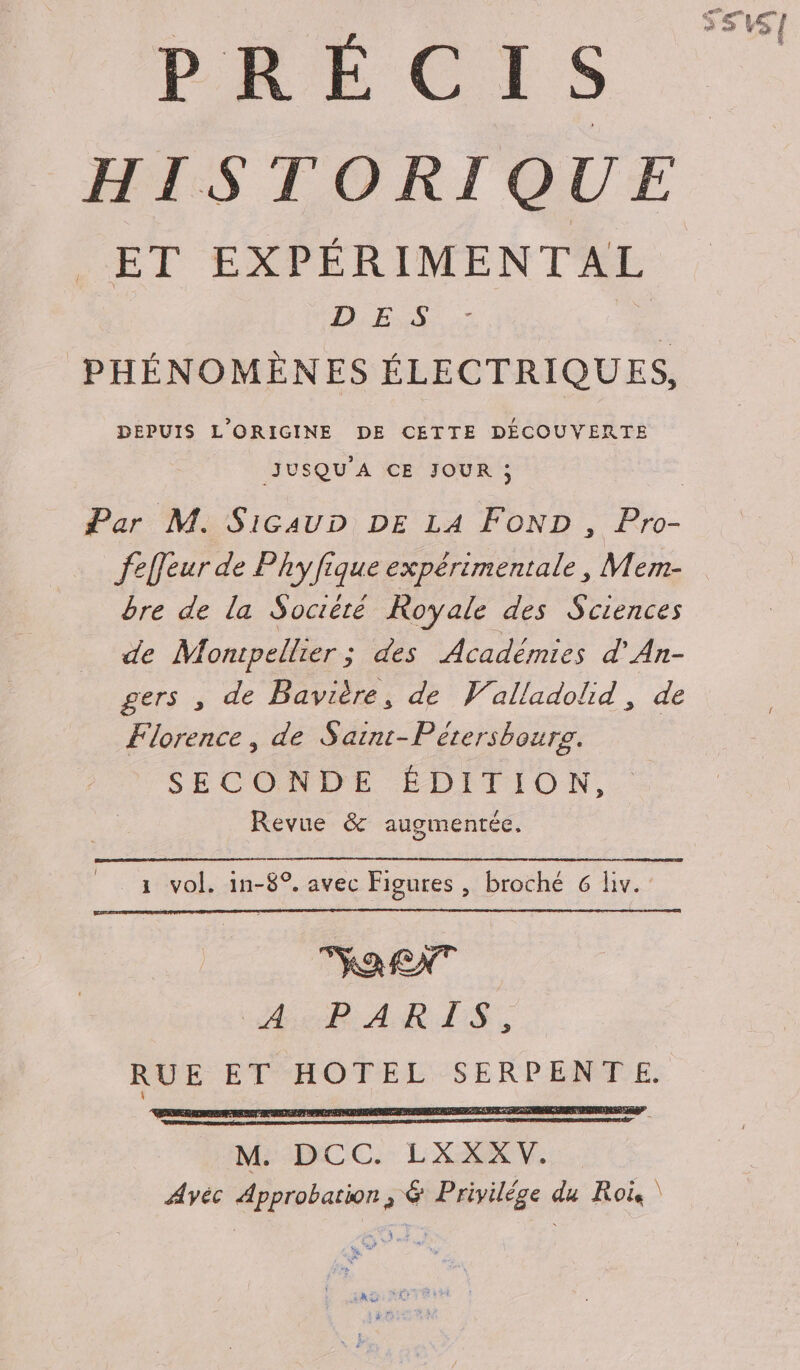 PRÉCIS HISTORIQUE ET EXPÉRIMENTAL D ES | PHÉNOMÈNES ÉLECTRIQUES, DEPUIS L'ORIGINE DE CETTE DÉCOUVERTE JUSQU'A CE JOUR ; | Par M. SicauD DE LA FOND , Pro- felleur de Phyfique expérimentale, Mem- bre de la Société Royale des Sciences de Monipellier ; des Académies d'An- gers , de Bavière, de Valladolid, de Florence, de Saint-Pétersbourg. SECONDE ÉDITION, Revue &amp; augmentée. 1 vol. in-8°. avec Figures, broché 6 liv. Ra RNT A PARIS, RUE ET HOTEL SERPENTE.