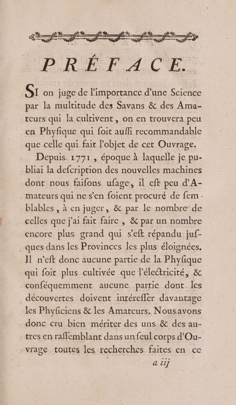 PRETA.CE, SI on juge de Pimportance d’une Science par la multitude des Savans &amp; des Ama- teurs qui la cultivent, on en trouvera peu en Phyfique qui foit aufi recommandable que celle qui fait l'objet é cet Ouvrage. Depuis. 1771, époque à laquelle je pu- bliai la defcription des nouvelles machines dont nous faifons. ufage, il eft peu d’A- _mateurs qui ne s’en foient procuré de fem. blables , à en juger, &amp; par le nombre de celles que j'ai fait faire , &amp; par un nombre encore plus grand qui s’eft répandu juf- . ques dans les Provinces les plus éloignées. 11 n’eft donc aucune partie de la Phyfique qui foit plus cultivée que l'électricité, &amp; _conféquemment aucune partie dont les découvertes doivent intérefler davantage les Phyficiens &amp; les Amateurs. Nousavons - donc cru bien mériter des uns. &amp; des au- tres en raflemblant dans un feul corps d'Ou- vrage toutes les. recherches faites en cé a iij