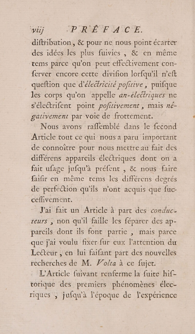 diftsibation, &amp; pour ne nous point écarter des idées les plus fuivies , &amp; en même tems parce qu'on peut cffcétivement con- ferver encore cette divifion lorfqu'il n’eft queftion que d'électricité pofirive , puifque les corps qu'on appelle an-électriques ne s’électrifent point pofirivement , mais ne- gativement par voie de frottement. | Nous avons raflemblé dans le fecond Article tout ce qui nous a paru important de connoitre pour nous mettre au fait des différens appareils électriques dont on a fait ufage jufqu'à préfent , &amp; nous faire faifir en même tems les différens degrés de perfe@tion qu'ils n’ont acquis que fuc- ceflivement. J'ai fai un Article à part des conduc- zeurs , non qu'il faille Îes féparer des ap- pareils dont ils font partie , mais parce que j'ai voulu fixer fur eux l'attention du Leëteur , en lui faifant part des nouvelles recherches de M. Folra à ce fujet. L'Article fuivant renferme la fuite hif- torique des premiers phénomènes élec- riques , jufqu'à l'époque de l'expérience