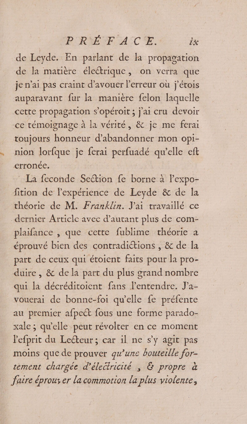 de Leyde. En parlant de la propagation de la matière électrique, on verra que je n'ai pas craint d’avouer l'erreur où j'étois auparavant fur la manière felon laquelle cette propagation s'opéroit ; j'ai cru devoir ce témoignage à la vérité, &amp; je me ferai toujours honneur d'abandonner mon opi- nion lorfque je ferai perfuadé qu’elle eft erronée. | La feconde Section fe borne à Pexpo- fition de l'expérience de Leyde &amp; de la théorie de M. Franklin. Jai travaillé ce dernier Article avec d'autant plus de com- plaifance , que cette fublime théorie a éprouvé bien des contradictions , &amp; de la part de ceux qui étoient faits pour la pro- duire , &amp; de la part du plus grand nombre qui la décréditoient fans l'entendre. Ja- vouerai de bonne-foi qu’elle fe préfente au premier afpect fous une forme parado- xale ; qu'elle peut révolter en ce moment lefprit du Lecteur ; car il ne s’y agit pas moins que de prouver qu’une bouterlle for- sement chargée d’életricité , &amp; propre à fatre éprouver la commotion la plus violente,