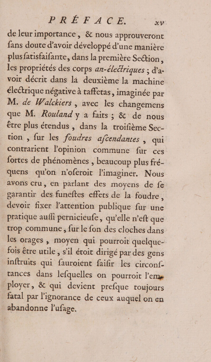 de leur importance, &amp; nous approuveront fans doute d’avoir développé d’une manière plusfatisfaifante, dans la première Section, les propriétés des corps an-électriques ; d’a- voir décrit dans la deuxième la machine | électrique négative à taffetas, imaginée par M. de Walckiers , avec les changemens que M. Rouland y à faits ; &amp; de nous être plus étendus , dans la troifième Sec- tion , fur les foudres aftendantes , qui contrarient lopinion commune fur ces fortes de phénomènes , beaucoup plus fré- quens qu'on n'oferoit l'imaginer. Nous avons cru, en parlant des moyens de fe garantir des funeftes effets de la foudre, devoir fixer l'attention publique fur une pratique aufli pernicieufe, qu’elle n’eft que trop commune , {ur le fon des cloches dans les orages , moyen qui pourroit quelque- fois être utile , s’il étoit dirigé par des gens inftruits qui fauroient faifir les circonf- rances dans lefquelles on pourroit l’ems ployer, &amp; qui devient prefque toujours fatal par l'ignorance de ceux auquel on en abandonne lufage,