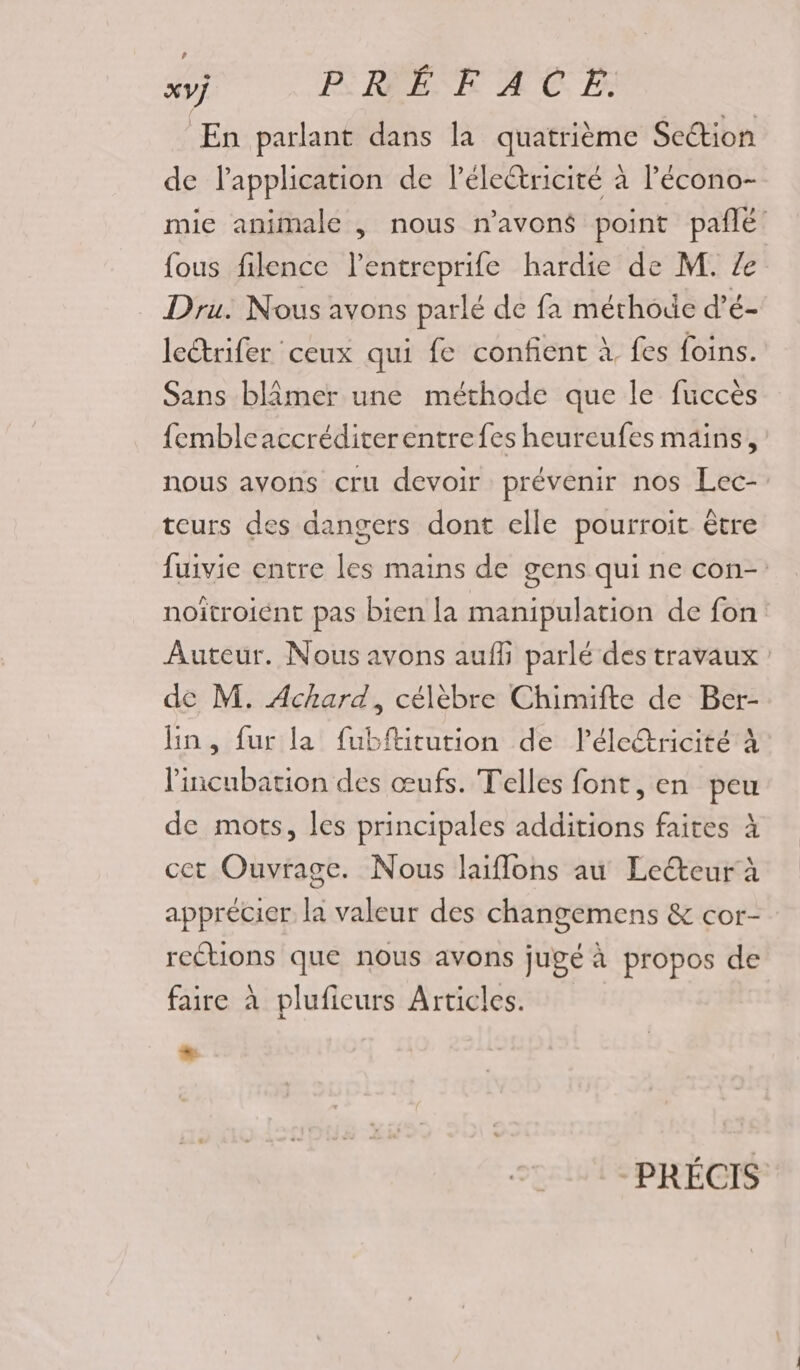 En parlant dans la quatrième Section de lapplication de léleétricité à Pécono- mie animale , nous n'avons point pañlé fous filence l’entreprife hardie de M. Ze Dru. Nous avons parlé de fa méthode d’é- lectrifer ceux qui fe confient à fes foins. Sans blâmer une méthode que le fuccès fembleaccréditerentrefes heureufes mains, nous avons cru devoir prévenir nos Lec- teurs des dangers dont elle pourroit être fuivie entre les mains de gens qui ne con- noïtroiént pas bien la manipulation de fon Auteur. Nous avons auff parlé des travaux de M. Achard, célèbre Chimifte de Ber- lin, fur la fubftitution de léleétricité À licubation des œufs. Telles font, en peu de mots, les principales additions faites à cet Ouvrage. Nous laiflons au Leéteur à apprécier la valeur des changemens &amp; cor- rcétions que nous avons jugé à propos de faire à plufieurs Articles. + PRÉCIS